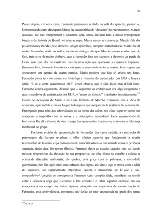 109

Pouco depois, em nova cena, Fernando permanece sentado no sofá do aparelho, pensativo.
Demonstrando certo desespero, Maria faz a autocrítica do “desastre” do recrutamento. Marcão
discorda, diz não compreender o desânimo dela, afinal, haviam feito a maior expropriação
bancária da história do Brasil. No contracampo, Maria parece se convencer. Marcão fala das
possibilidades trazidas pelo dinheiro: alugar aparelhos, comprar metralhadoras. Maria lhe dá
razão. Fernando, ainda no sofá e atento ao diálogo, diz que Marcão estava errado, que, de
fato, tratava-se de muito dinheiro, que a operação fora um sucesso, a despeito da perda de
César, mas que eles necessitavam realizar uma ação que quebrasse a censura à imprensa.
Enquanto fala, Fernando levanta-se e vai rumo à mesa onde estão os outros. Julio sugere que
sequestrem um general de quatro estrelas. Maria pondera que isso só criaria um herói.
Fernando conta ter visto passar em Botafogo a limusine do embaixador dos EUA e lança a
ideia: “E se a gente sequestrasse ele?” Reneé observa que é fácil falar, mas difícil fazer.
Fernando contra-argumenta, dizendo que o sequestro do embaixador era algo inesperado e
que, tratando-se do embaixador dos EUA, o “muro de silêncio” iria abaixo imediatamente.292
Diante do desespero de Maria e da visão limitada de Marcão, Fernando tem a ideia do
sequestro, ação inédita e maior do que tudo aquilo que a organização realizara até o momento.
Enxergando para além das adversidades ou da rotina das ações, seu olhar superior como que
compensa a inaptidão com as armas e a indisciplina reincidente. Essa superioridade de
horizontes lhe dá a chance de virar o jogo das repreensões, levantar-se e assumir a liderança
intelectual do grupo.
Fecha-se o ciclo da apresentação de Fernando. Em certa medida, a construção do
personagem de Barreto reverbera o olhar irônico superior que fundamenta a escrita
testemunhal de Gabeira, cujo distanciamento autocrítico toma a luta armada como experiência
superada, rindo dela. No retrato fílmico, Fernando desce as escadas cegado, mas vai dando
mostras progressivas da elevação de sua perspectiva: ele olha Maria no espelho e coloca-se
acima da disciplina militarista; ele quebra, pela graça com as palavras, a solenidade
guerrilheira; por fim, após mais uma infração das regras, ele vira o jogo e prova, com a ideia
do sequestro, sua superioridade intelectual. Assim, o melodrama de O que é isso,
companheiro? concede ao protagonista Fernando certa complexidade, manifesta na tensão
entre a inocência cega que o conduz à luta armada e o olhar superior expresso em sua
competência no campo das ideias. Apenas esboçada nas sequências de caracterização de
Fernando, essa ambivalência, entretanto, não deixa de estar enquadrada na grade dos temas

292

0:18:26

 