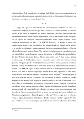 110

melodramáticos. Toda a tensão entre cegueira e clarividência presente no protagonista serve
ao tópos da inocência ameaçada, algo que se desenvolverá na dinâmica das relações entre ele
e os outros personagens no interior do cativeiro.
***
Logo em seguida à apresentação dos recém-chegados militantes da ALN aos
companheiros do MR-8, há uma cena que esboça, de início, os campos existentes no ambiente
da casa da rua Barão de Petrópolis. Na abertura dessa cena, em close, Jonas destapa uma
metralhadora enrolada em um cobertor sobre a mesa. Bem ao lado da arma, quase sobreposto
por ela, repousa um volume de Formação econômica do Brasil, clássico de Celso Furtado
publicado originalmente em 1959. (Ver ANEXO, Figura 65.) A música é serena. Um
movimento de câmera revela a distribuição das armas realizada por Jonas e Maria. Marcão
pega uma das metralhadoras e afasta-se da mesa. Maria entrega outra metralhadora a Julio, ela
e Jonas olham-no com ar de confiança; Julio afasta-se. Reneé aproxima-se e apanha também a
sua metralhadora. Maria alcança um bloco e lista a Jonas as habilidades dos companheiros.
Ela diz: “O Julio atira muito bem, o Marcão atira muito bem…” Sem corte, a câmera
abandona a ação de distribuição das armas e encaminha-se para a sala. Ali, Fernando entra no
quadro e entrega um papel a Toledo (interpretado por Nelson Dantas), que está sentado na
poltrona. Marcão, na extremidade do outro sofá, manuseia a metralhadora que acabara de
receber. (Ver ANEXO, Figura 66-67.) Fernando senta-se na ponta oposta àquela onde está
Marcão, mais perto da poltrona ocupada por Toledo. Há um corte, o primeiro da cena, para o
plano em que Julio também manipula a arma que lhe foi entregue.293 Nessa passagem, a
associação entre os objetos, os gestos e os movimentos de câmera delineia os campos
antagônicos que nortearão toda a trama no interior do cativeiro. O close de abertura já exibe,
lado a lado, a metralhadora e o livro como emblemas de armas e palavras, os polos que
entrarão em tensão naquele ambiente fechado. Na cena imediatamente anterior, Jonas havia
sido apresentado sob o signo da bravura e Toledo, por sua vez, como homem dotado de vasta
experiência. Agora, em gestos paralelos, as armas são entregues por Jonas (ladeado por
Maria) aos companheiros e Fernando passa às mãos de Toledo o papel com as palavras,
revela-se depois, do manifesto. Entre Jonas e Toledo, Fernando escolhe o segundo. De fato,
ele e Toledo são os únicos personagens que não tocam em armas em toda a cena. Fernando é

293

0:28:56

 