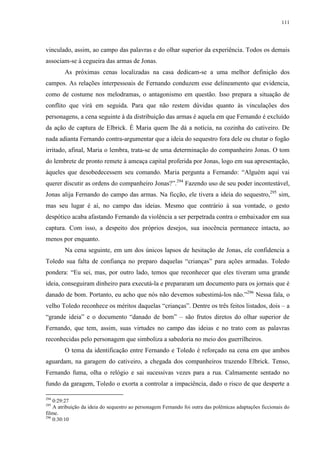111

vinculado, assim, ao campo das palavras e do olhar superior da experiência. Todos os demais
associam-se à cegueira das armas de Jonas.
As próximas cenas localizadas na casa dedicam-se a uma melhor definição dos
campos. As relações interpessoais de Fernando conduzem esse delineamento que evidencia,
como de costume nos melodramas, o antagonismo em questão. Isso prepara a situação de
conflito que virá em seguida. Para que não restem dúvidas quanto às vinculações dos
personagens, a cena seguinte à da distribuição das armas é aquela em que Fernando é excluído
da ação de captura de Elbrick. É Maria quem lhe dá a notícia, na cozinha do cativeiro. De
nada adianta Fernando contra-argumentar que a ideia do sequestro fora dele ou chutar o fogão
irritado, afinal, Maria o lembra, trata-se de uma determinação do companheiro Jonas. O tom
do lembrete de pronto remete à ameaça capital proferida por Jonas, logo em sua apresentação,
àqueles que desobedecessem seu comando. Maria pergunta a Fernando: “Alguém aqui vai
querer discutir as ordens do companheiro Jonas?”.294 Fazendo uso de seu poder incontestável,
Jonas alija Fernando do campo das armas. Na ficção, ele tivera a ideia do sequestro,295 sim,
mas seu lugar é aí, no campo das ideias. Mesmo que contrário à sua vontade, o gesto
despótico acaba afastando Fernando da violência a ser perpetrada contra o embaixador em sua
captura. Com isso, a despeito dos próprios desejos, sua inocência permanece intacta, ao
menos por enquanto.
Na cena seguinte, em um dos únicos lapsos de hesitação de Jonas, ele confidencia a
Toledo sua falta de confiança no preparo daquelas “crianças” para ações armadas. Toledo
pondera: “Eu sei, mas, por outro lado, temos que reconhecer que eles tiveram uma grande
ideia, conseguiram dinheiro para executá-la e prepararam um documento para os jornais que é
danado de bom. Portanto, eu acho que nós não devemos subestimá-los não.”296 Nessa fala, o
velho Toledo reconhece os méritos daquelas “crianças”. Dentre os três feitos listados, dois – a
“grande ideia” e o documento “danado de bom” – são frutos diretos do olhar superior de
Fernando, que tem, assim, suas virtudes no campo das ideias e no trato com as palavras
reconhecidas pelo personagem que simboliza a sabedoria no meio dos guerrilheiros.
O tema da identificação entre Fernando e Toledo é reforçado na cena em que ambos
aguardam, na garagem do cativeiro, a chegada dos companheiros trazendo Elbrick. Tenso,
Fernando fuma, olha o relógio e sai sucessivas vezes para a rua. Calmamente sentado no
fundo da garagem, Toledo o exorta a controlar a impaciência, dado o risco de que desperte a
294

0:29:27
A atribuição da ideia do sequestro ao personagem Fernando foi outra das polêmicas adaptações ficcionais do
filme.
296
0:30:10
295

 
