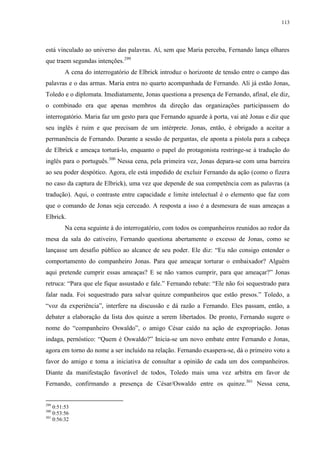 113

está vinculado ao universo das palavras. Aí, sem que Maria perceba, Fernando lança olhares
que traem segundas intenções.299
A cena do interrogatório de Elbrick introduz o horizonte de tensão entre o campo das
palavras e o das armas. Maria entra no quarto acompanhada de Fernando. Ali já estão Jonas,
Toledo e o diplomata. Imediatamente, Jonas questiona a presença de Fernando, afinal, ele diz,
o combinado era que apenas membros da direção das organizações participassem do
interrogatório. Maria faz um gesto para que Fernando aguarde à porta, vai até Jonas e diz que
seu inglês é ruim e que precisam de um intérprete. Jonas, então, é obrigado a aceitar a
permanência de Fernando. Durante a sessão de perguntas, ele aponta a pistola para a cabeça
de Elbrick e ameaça torturá-lo, enquanto o papel do protagonista restringe-se à tradução do
inglês para o português.300 Nessa cena, pela primeira vez, Jonas depara-se com uma barreira
ao seu poder despótico. Agora, ele está impedido de excluir Fernando da ação (como o fizera
no caso da captura de Elbrick), uma vez que depende de sua competência com as palavras (a
tradução). Aqui, o contraste entre capacidade e limite intelectual é o elemento que faz com
que o comando de Jonas seja cerceado. A resposta a isso é a desmesura de suas ameaças a
Elbrick.
Na cena seguinte à do interrogatório, com todos os companheiros reunidos ao redor da
mesa da sala do cativeiro, Fernando questiona abertamente o excesso de Jonas, como se
lançasse um desafio público ao alcance de seu poder. Ele diz: “Eu não consigo entender o
comportamento do companheiro Jonas. Para que ameaçar torturar o embaixador? Alguém
aqui pretende cumprir essas ameaças? E se não vamos cumprir, para que ameaçar?” Jonas
retruca: “Para que ele fique assustado e fale.” Fernando rebate: “Ele não foi sequestrado para
falar nada. Foi sequestrado para salvar quinze companheiros que estão presos.” Toledo, a
“voz da experiência”, interfere na discussão e dá razão a Fernando. Eles passam, então, a
debater a elaboração da lista dos quinze a serem libertados. De pronto, Fernando sugere o
nome do “companheiro Oswaldo”, o amigo César caído na ação de expropriação. Jonas
indaga, pernóstico: “Quem é Oswaldo?” Inicia-se um novo embate entre Fernando e Jonas,
agora em torno do nome a ser incluído na relação. Fernando exaspera-se, dá o primeiro voto a
favor do amigo e toma a iniciativa de consultar a opinião de cada um dos companheiros.
Diante da manifestação favorável de todos, Toledo mais uma vez arbitra em favor de
Fernando, confirmando a presença de César/Oswaldo entre os quinze.301 Nessa cena,

299

0:51:53
0:53:56
301
0:56:32
300

 