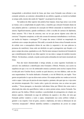 114

transgredindo a advertência inicial de Jonas, por duas vezes Fernando ousa afrontar o seu
comando: primeiro, ao contestar a desmedida de seu arbítrio; segundo, ao insistir na lealdade
ao amigo caído, mesmo não sendo ele “alguém”, na perspectiva de Jonas.
Tal audácia do olhar superior não poderia ficar impune. Jonas logo arma o seu revide
ao tramar, com a cumplicidade do pupilo Julio, a manobra que colocará Fernando diante de
suas próprias palavras: a promessa de execução de Elbrick anunciada no manifesto de sua
autoria. Significativamente, quando confidencia a Julio a escolha do carrasco do diplomata,
Jonas sussurra: “Ele é bom de conversa, mas vai ter que provar alguma coisa além da
conversa.” Enquanto conspiram, os dois não cessam de manusear metralhadoras e revólveres,
em tarefas de limpeza e montagem.302 O campo das armas é desleal na maquinação do
confronto com o campo das palavras. Pelo ardil, a revanche de Jonas coloca Fernando em rota
de colisão com a consequência última de sua ideia (o sequestro) e de suas palavras (a
promessa do manifesto). Jonas urde um desfecho no qual o protagonista seja forçado a vir
para o campo das armas, igualando-se a ele. Não há maior ameaça à inocência de Fernando do
que o desdobramento fatal de seu olhar superior: ter nas mãos o sangue do também inocente
Elbrick. Tal desenlace, contudo, só pode ocorrer pelas artimanhas do mal maior encarnado em
Jonas.
Para dar maior dramaticidade à intriga armada, as cenas seguintes localizadas no
cativeiro vão estabelecer a identificação entre Fernando e Elbrick. Primeiro, isso ocorre na
sequência em que a voz over do embaixador enuncia a primeira carta escrita à esposa Elvira
(vivida pela atriz Caroline Kava), ocasião na qual descreve, em tom didático, cada um dos
seus sequestradores. No trecho dedicado a Fernando, a voz de Elbrick diz, em inglês: “Esse
garoto em particular é o que me deixa mais curioso. Ele sempre prefere me vendar ao invés de
vestir o capuz. Acho que ele precisa do meu respeito e, portanto, não quer que eu o veja como
um terrorista encapuzado. Ele é muito culto e gosta de conversar, mas as coisas nas quais
acredita...” Nessa passagem, as descrições individuais feitas por Elbrick têm como mote a
observação das mãos dos guerrilheiros: todos os outros portam armas, menos Fernando. Nas
palavras que lhe dedica, Elbrick reconhece a peculiaridade do protagonista em relação aos
demais captores. Adentrando no jogo de emblemas da cegueira e do olhar, ele nota que
Fernando prefere vendá-lo a vestir o capuz, interpretando isso como artifício voltado a
garantir o seu respeito. Com tal gesto, conclui o diplomata, ele tenta se diferenciar de um
“terrorista encapuzado”. Elbrick identifica também a competência do jovem no campo

302

1:02:32

 