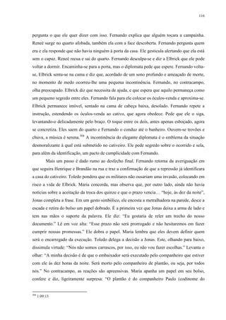 116

pergunta o que ele quer dizer com isso. Fernando explica que alguém tocara a campainha.
Reneé surge no quarto afobada, também ela com a face descoberta. Fernando pergunta quem
era e ela responde que não havia ninguém à porta da casa. Ele gesticula alertando que ela está
sem o capuz. Reneé recua e sai do quarto. Fernando desculpa-se e diz a Elbrick que ele pode
voltar a dormir. Encaminha-se para a porta, mas o diplomata pede que espere. Fernando voltase, Elbrick senta-se na cama e diz que, acordado de um sono profundo e ameaçado de morte,
no momento de medo ocorreu-lhe uma pequena incontinência. Fernando, no contracampo,
olha preocupado. Elbrick diz que necessita de ajuda, e que espera que aquilo permaneça como
um pequeno segredo entre eles. Fernando fala para ele colocar os óculos-venda e aproxima-se.
Elbrick permanece imóvel, sentado na cama de cabeça baixa, desolado. Fernando repete a
instrução, estendendo os óculos-venda ao cativo, que agora obedece. Pede que ele o siga,
levantando-o delicadamente pelo braço. O toque entre os dois, antes apenas esboçado, agora
se concretiza. Eles saem do quarto e Fernando o conduz até o banheiro. Ouvem-se trovões e
chuva, a música é serena.304 A incontinência do elegante diplomata é o emblema da situação
desmoralizante à qual está submetido no cativeiro. Ele pede segredo sobre o ocorrido e sela,
para além da identificação, um pacto de cumplicidade com Fernando.
Mais um passo é dado rumo ao desfecho final. Fernando retorna da averiguação em
que seguira Henrique e Brandão na rua e traz a confirmação de que a repressão já identificara
a casa do cativeiro. Toledo pondera que os militares não ousariam uma invasão, colocando em
risco a vida de Elbrick. Maria concorda, mas observa que, por outro lado, ainda não havia
notícias sobre a aceitação da troca dos quinze e que o prazo vencia… “hoje, às dez da noite”,
Jonas completa a frase. Em um gesto simbólico, ele encosta a metralhadora na parede, desce a
escada e retira do bolso um papel dobrado. É a primeira vez que Jonas deixa a arma de lado e
tem nas mãos o suporte da palavra. Ele diz: “Eu gostaria de reler um trecho do nosso
documento.” Lê em voz alta: “Esse prazo não será prorrogado e não hesitaremos em fazer
cumprir nossas promessas.” Ele dobra o papel. Maria lembra que eles devem definir quem
será o encarregado da execução. Toledo delega a decisão a Jonas. Este, olhando para baixo,
dissimula virtude: “Nós não somos carrascos, por isso, eu não vou fazer escolhas.” Levanta o
olhar: “A minha decisão é de que o embaixador será executado pelo companheiro que estiver
com ele às dez horas da noite. Será morto pelo companheiro de plantão, ou seja, por todos
nós.” No contracampo, as reações são apreensivas. Maria apanha um papel em seu bolso,
confere e diz, ligeiramente surpresa: “O plantão é do companheiro Paulo (codinome do

304

1:09:13

 
