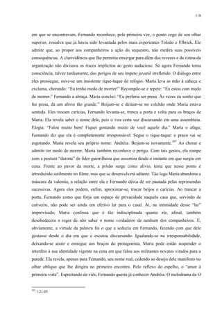 118

em que se encontravam, Fernando reconhece, pela primeira vez, o ponto cego de seu olhar
superior, ressalva que já havia sido levantada pelos mais experientes Toledo e Elbrick. Ele
admite que, ao propor aos companheiros a ação do sequestro, não medira suas possíveis
consequências. A clarividência que lhe permitia enxergar para além dos revezes e da rotina da
organização não divisava os riscos implícitos ao gesto audacioso. Só agora Fernando toma
consciência, talvez tardiamente, dos perigos de seu ímpeto juvenil irrefletido. O diálogo entre
eles prossegue, ouve-se um insistente tique-taque de relógio. Maria leva as mão à cabeça e
exclama, chorando: “Eu tenho medo de morrer!” Recompõe-se e repete: “Eu estou com medo
de morrer.” Fernando a abraça. Maria conclui: “Eu preferia ser presa. Às vezes eu sonho que
fui presa, dá um alívio tão grande.” Beijam-se e deitam-se no colchão onde Maria estava
sentada. Eles trocam carícias, Fernando levanta-se, tranca a porta e volta para os braços de
Maria. Ela revela saber o nome dele, pois o vira certa vez discursando em uma assembleia.
Elogia: “Falou muito bem! Fiquei gostando muito de você aquele dia.” Maria o afaga;
Fernando diz que ela é completamente irresponsável. Segue o tique-taque: o prazo vai se
esgotando. Maria revela seu próprio nome: Andréia. Beijam-se novamente.307 Ao chorar e
admitir ter medo de morrer, Maria também reconhece o perigo. Com tais gestos, ela rompe
com a postura “durona” de líder guerrilheira que assumira desde o instante em que surgiu em
cena. Frente ao pavor da morte, a prisão surge como alívio, tema que nesse ponto é
introduzido sutilmente no filme, mas que se desenvolverá adiante. Tão logo Maria abandona a
máscara da valentia, a relação entre ela e Fernando deixa de ser pautada pelas reprimendas
sucessivas. Agora eles podem, enfim, aproximar-se, trocar beijos e carícias. Ao trancar a
porta, Fernando como que forja um espaço de privacidade naquela casa que, servindo de
cativeiro, não pode ser ainda um efetivo lar para o casal. Aí, na intimidade desse “lar”
improvisado, Maria confessa que é tão indisciplinada quanto ele, afinal, também
desobedecera a regra de não saber o nome verdadeiro de nenhum dos companheiros. E,
obviamente, a virtude da palavra foi o que a seduziu em Fernando, fazendo com que dele
gostasse desde o dia em que o escutou discursando. Igualando-se na irresponsabilidade,
deixando-se atrair e entregue aos braços do protagonista, Maria pode então suspender o
interdito à sua identidade vigente na cena em que falou aos militantes novatos virados para a
parede. Ela revela, apenas para Fernando, seu nome real, cedendo ao desejo dele manifesto no
olhar oblíquo que lhe dirigira no primeiro encontro. Pelo reflexo do espelho, o “amor à
primeira vista”. Espreitando de viés, Fernando queria já conhecer Andréia. O melodrama de O

307

1:21:05

 