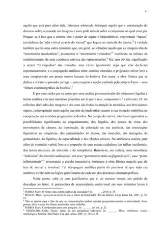 11

aquilo que está para além dela. Interessa sobretudo distinguir aquilo que a estruturação do
discurso sobre o passado em imagens e sons pode indicar sobre a conjuntura na qual emergiu.
Porque, se é fato que o cinema tem o poder de captar o imponderável, registrando “lapsos”
reveladores do “não visível através do visível” que fogem ao controle do diretor, 4 é verdade
também que há uma outra dimensão que, em geral, se sobrepõe àquilo que as imagens têm de
“testemunho involuntário”, justamente o “testemunho voluntário”5 manifesto no esforço de
estabelecimento de uma coerência unívoca das representações.6 Há, sem dúvida, significados
a serem “extorquidos” das tomadas, mas existe igualmente algo que elas declaram
espontaneamente, e a conjugação analítica entre sentidos extraídos e projetados talvez leve a
uma compreensão um pouco menos lacunar da história. Em suma: a obra fílmica que se
dedica a retratar o passado carrega – para resgatar a noção cunhada pelo próprio Ferro – uma
“leitura cinematográfica da história”.7
É por essa razão que se optou por uma análise pormenorizada dos elementos ligados à
forma estética e ao teor narrativo presentes em O que é isso, companheiro? e Hércules 56. As
reflexões derivadas das imagens e dos sons são frutos da atenção às minúcias, aos brevíssimos
signos, contemplando tanto aquilo que têm de inadvertido quanto a sua inserção simbólica na
composição dos sentidos programáticos da obra. No campo do visível, não foram ignoradas as
possibilidades significantes do enquadramento, dos ângulos, dos pontos de vista, dos
movimentos de câmera, da iluminação, da coloração ou sua ausência, das associações
figurativas ou alegóricas, das justaposições de planos, das inserções, das trucagens, da
gestualidade, do figurino, da espacialidade e dos objetos cênicos. Na ambiência sonora, para
além do conteúdo verbal, houve o empenho de uma escuta cuidadosa das trilhas incidentais,
dos temas musicais, da sincronia e da sonoplastia. Buscou-se, em síntese, uma assistência
“indiciária” do material audiovisual, em seus “pormenores mais negligenciáveis”, suas “pistas
infinitesimais”,8 procurando a coesão enunciativa intrínseca à obra fílmica naquilo que ela
tem de visível e invisível. Tal decupagem analítica partiu da premissa de que tudo era
autêntico e relevante na lógica geral interna de cada um dos discursos cinematográficos.
Neste ponto, cabe já uma justificativa que é, ao mesmo tempo, um pedido de
desculpas ao leitor. A perspectiva da preeminência audiovisual em suas minúcias levou à
4

FERRO, Marc. O filme: uma contra-análise da sociedade? In: ______, 2010, p. 33.
BLOCH, Marc. Apologia da história: ou, o ofício de historiador. Rio de Janeiro: Jorge Zahar Ed., 2001. p. 7681.
6
Não se ignora aqui o fato de que as representações podem rejeitar programaticamente a univocidade. Esse,
porém, não é o caso dos filmes analisados neste trabalho.
7
FERRO, Marc. Coordenadas para uma pesquisa. In: ______, op. cit., p. 21.
8
GINZBURG, Carlo. Sinais: raízes de um paradigma indiciário. In: ______. Mitos, emblemas, sinais:
morfologia e história. São Paulo: Cia. das Letras, 2007. p. 144 e 151.
5

 