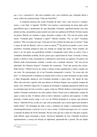 119

que é isso, companheiro? não seria completo sem o par romântico que, esboçado desde o
início, enfim dá o primeiro beijo. Terão um final feliz?
A conquista amorosa não exime Fernando de fazer valer o que escreveu e cumprir,
assim, o voto fatal. A legenda “20:30hs” (sic) pontua a aproximação do prazo dado pelos
guerrilheiros para o atendimento de suas demandas. Fernando, significativamente com uma
pistola na mão, encaminha-se para assumir seu turno na vigilância de Elbrick. Ele bate à porta
do quarto, Marcão sai vestindo o capuz, descobre a cabeça e diz: “Ele está de óculos, pode
entrar.” Fernando pede: “Empresta o capuz?” Marcão estranha: “Ué, vai usar?” Fernando
justifica: “Não vou matar um cego. Acho que ele tem o direito de saber que vai morrer.” Pega
o capuz da mão de Marcão, veste-o e entra no quarto.308 De pistola em punho e com o rosto
encoberto, Fernando prepara-se para sua entrada no campo das armas. Nesse instante, ele
passa a ser um igual, um guerrilheiro armado e encapuzado como todos os outros. Com a
verdadeira identidade ocultada, ele dá o passo que o aproximará de Jonas. Concede à vítima,
porém, o direito à visão, recusando-se a submetê-la a uma morte na cegueira. No quarto, um
Elbrick ainda inocentemente vendado o recebe com a saudação afetuosa: “Ah, meu jovem
admirador dos Panteras Negras!” Fernando diz secamente: “Você não precisa dos óculos.
Pode tirá-los.” Elbrick livra-se da venda, a câmera avança rapidamente e fecha o quadro em
seu rosto. No contracampo, ele vê um Fernando encapuzado e conclui: “As coisas não vão
bem.” A vítima percebe a mudança na relação entre os dois no exato momento em que, tendo
o olhar franqueado, depara-se com Fernando portando o capuz preto. Ali, diante de seus
olhos, não está mais o garoto culto que admira os Panteras Negras, mas a própria imagem da
morte. (Ver ANEXO, Figura 69.) A resposta de Fernando à saudação paternal de Elbrick são
os comandos para ele tirar os óculos e, agora, sentar-se. Elbrick obedece e toma lugar em uma
cadeira. Fernando acomoda-se em outra cadeira, frente a frente com o embaixador, sempre de
capuz e arma na mão. O silêncio entre os dois é absoluto: a palavra está suspensa. A trilha
preenche a banda sonora; surge a voz over de Elbrick dirigindo-se à esposa, cuja primeira
frase é: “Querida Elvira, eu não sei o que está acontecendo, mas a morte agora está sentada à
minha frente.” Na montagem de toda a cena, a dinâmica de campo e contracampo reforça
cinematograficamente o tema do vis-à-vis com a morte. A leitura prossegue em over e ocorre
a inserção de planos de Elvira chorando. Há um corte que traz a ação de volta para o quarto,
onde Elbrick segue encarando a morte. Ouvem-se badaladas de sino, Fernando levanta-se
repentinamente e avança em direção ao diplomata, apontando-lhe a pistola. Há um rápido

308

1:24:41

 