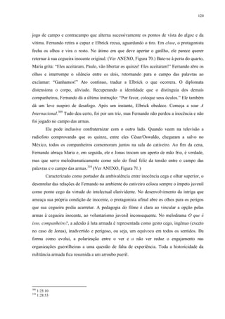 120

jogo de campo e contracampo que alterna sucessivamente os pontos de vista do algoz e da
vítima. Fernando retira o capuz e Elbrick recua, aguardando o tiro. Em close, o protagonista
fecha os olhos e vira o rosto. No átimo em que deve apertar o gatilho, ele parece querer
retornar à sua cegueira inocente original. (Ver ANEXO, Figura 70.) Bate-se à porta do quarto,
Maria grita: “Eles aceitaram, Paulo, vão libertar os quinze! Eles aceitaram!” Fernando abre os
olhos e interrompe o silêncio entre os dois, retornando para o campo das palavras ao
exclamar: “Ganhamos!” Ato contínuo, traduz a Elbrick o que ocorrera. O diplomata
distensiona o corpo, aliviado. Recuperando a identidade que o distinguia dos demais
companheiros, Fernando dá a última instrução: “Por favor, coloque seus óculos.” Ele também
dá um leve suspiro de desafogo. Após um instante, Elbrick obedece. Começa a soar A
Internacional.309 Tudo deu certo, foi por um triz, mas Fernando não perdeu a inocência e não
foi jogado no campo das armas.
Ele pode inclusive confraternizar com o outro lado. Quando veem na televisão a
radiofoto comprovando que os quinze, entre eles César/Oswaldo, chegaram a salvo no
México, todos os companheiros comemoram juntos na sala do cativeiro. Ao fim da cena,
Fernando abraça Maria e, em seguida, ele e Jonas trocam um aperto de mão frio, é verdade,
mas que serve melodramaticamente como selo do final feliz da tensão entre o campo das
palavras e o campo das armas.310 (Ver ANEXO, Figura 71.)
Caracterizado como portador da ambivalência entre inocência cega e olhar superior, o
desenrolar das relações de Fernando no ambiente do cativeiro coloca sempre o ímpeto juvenil
como ponto cego da virtude do intelectual clarividente. No desenvolvimento da intriga que
ameaça sua própria condição de inocente, o protagonista afinal abre os olhos para os perigos
que sua cegueira podia acarretar. A pedagogia do filme é clara ao vincular a opção pelas
armas à cegueira inocente, ao voluntarismo juvenil inconsequente. No melodrama O que é
isso, companheiro?, a adesão à luta armada é representada como gesto cego, ingênuo (exceto
no caso de Jonas), inadvertido e perigoso, ou seja, um equívoco em todos os sentidos. Da
forma como evolui, a polarização entre o ver e o não ver reduz o engajamento nas
organizações guerrilheiras a uma questão de falta de experiência. Toda a historicidade da
militância armada fica resumida a um arroubo pueril.

309
310

1:25:10
1:28:53

 