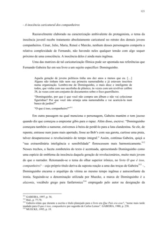 121

- A inocência caricatural dos companheiros
Razoavelmente elaborado na caracterização ambivalente do protagonista, o tema da
inocência juvenil recebe tratamento absolutamente caricatural no retrato dos demais jovens
companheiros. César, Julio, Maria, Reneé e Marcão, nenhum desses personagens comporta a
relativa complexidade de Fernando, não havendo neles qualquer tensão com algo sequer
próximo de uma consciência. A inocência deles é ainda mais ingênua.
Uma das matrizes de tal caricaturização fílmica pode ser apontada nas referências que
Fernando Gabeira faz em seu livro a um sujeito específico: Dominguinho.
Aquela geração de jovens políticos tinha uns dez anos a menos que eu. […]
Alguns não tinham tido nem sua primeira namoradinha e já estavam inscritos
numa organização. Lembro-me de Dominguinho, o mais doce e inteligente de
todos, que vinha com sua sacolinha de plástico, às vezes com um revólver calibre
38, às vezes com um conjunto de documentos sobre o foco guerrilheiro.
“Dominguinho, por que é que você não compra um álbum e não vai colecionar
figurinhas? Por que você não arranja uma namoradinha e vai acariciá-la num
banco de jardim?”
“O que é isso, companheiro?”311

Em outra passagem na qual menciona o personagem, Gabeira mantém o tom jocoso
quando diz que começou a emprestar gibis para o rapaz. Além disso, escreve: “Dominguinho
começara também a namorar, estivemos à beira de perdê-lo para a luta clandestina. Se ele, de
repente, entrasse num jeans mais apertado, fosse ao Bob’s com sua garota, curtisse uma praia,
talvez desaparecesse o revolucionário de tempo integral.” Assim, continua Gabeira, quiçá a
“sua extraordinária inteligência e sensibilidade” florescessem mais harmonicamente.312
Nesses trechos, a faceta zombeteira do texto é acentuada, apresentando Dominguinho como
uma espécie de emblema da inocência daquela geração de revolucionários, muito mais jovem
do que o narrador. Retomando-se o tema do olhar superior irônico, no livro O que é isso,
companheiro? – cujo próprio título deriva da suposta reação a uma das troças de Gabeira 313 –,
Dominguinho encarna o arquétipo da vítima ao mesmo tempo ingênua e autoconfiante da
ironia. Seguindo-se a denominação utilizada por Muecke, a marca de Dominguinho é a
alazonia, vocábulo grego para fanfarronice314 empregado pelo autor na designação da

311

GABEIRA, 1997, p. 56.
Ibid., p. 77-78.
313
Gabeira relata que durante a escrita o título planejado para o livro era Que País era esse?, “nome mais tarde
mudado para O que é isso, companheiro por sugestão de Carlos Lemos”. GABEIRA, 1980, p. 238.
314
MUECKE, 1995, p. 19.
312

 