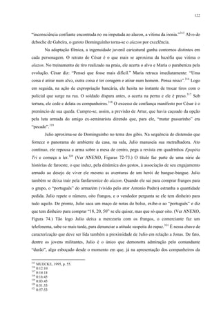 122

“inconsciência confiante encontrada no ou imputada ao alazon, a vítima da ironia.”315 Alvo do
deboche de Gabeira, o garoto Dominguinho torna-se o alazon por excelência.
Na adaptação fílmica, a ingenuidade juvenil caricatural ganha contornos distintos em
cada personagem. O retrato de César é o que mais se aproxima da bazófia que vitima o
alazon. No treinamento de tiro realizado na praia, ele acerta o alvo e Maria o parabeniza pela
evolução. César diz: “Pensei que fosse mais difícil.” Maria retruca imediatamente: “Uma
coisa é atirar num alvo, outra coisa é ter coragem e atirar num homem. Pensa nisso”.316 Logo
em seguida, na ação de expropriação bancária, ele hesita no instante de trocar tiros com o
policial que surge na rua. O soldado dispara antes, o acerta na perna e ele é preso. 317 Sob
tortura, ele cede e delata os companheiros.318 O excesso de confiança manifesto por César é o
prenúncio de sua queda. Cumpre-se, assim, a previsão de Artur, que havia caçoado da opção
pela luta armada do amigo ex-seminarista dizendo que, para ele, “matar passarinho” era
“pecado”.319
Julio aproxima-se de Dominguinho no tema dos gibis. Na sequência de distensão que
fornece o panorama do ambiente da casa, na sala, Julio manuseia sua metralhadora. Ato
contínuo, ele repousa a arma sobre a mesa de centro, pega a revista em quadrinhos Epopéia
Tri e começa a ler.320 (Ver ANEXO, Figuras 72-73.) O título faz parte de uma série de
histórias de faroeste, o que induz, pela dinâmica dos gestos, à associação de seu engajamento
armado ao desejo de viver ele mesmo as aventuras de um herói de bangue-bangue. Julio
também se deixa trair pela fanfarronice do alazon. Quando ele sai para comprar frangos para
o grupo, o “português” do armazém (vivido pelo ator Antonio Pedro) estranha a quantidade
pedida. Julio repete o número, oito frangos, e o vendedor pergunta se ele tem dinheiro para
tudo aquilo. De pronto, Julio saca um maço de notas do bolso, exibe-o ao “português” e diz
que tem dinheiro para comprar “18, 20, 50” se ele quiser, mas que só quer oito. (Ver ANEXO,
Figura 74.) Tão logo Julio deixa a mercearia com os frangos, o comerciante faz um
telefonema, sabe-se mais tarde, para denunciar a atitude suspeita do rapaz.321 É nessa chave de
caracterização que deve ser lida também a proximidade de Julio em relação a Jonas. De fato,
dentre os jovens militantes, Julio é o único que demonstra admiração pelo comandante
“durão”, algo esboçado desde o momento em que, já na apresentação dos companheiros da
315

MUECKE, 1995, p. 55.
0:12:10
317
0:14:18
318
0:16:45
319
0:03:45
320
0:51:53
321
0:57:53
316

 