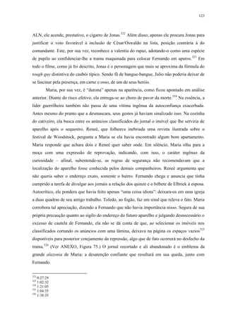123

ALN, ele acende, prestativo, o cigarro de Jonas.322 Além disso, apenas ele procura Jonas para
justificar o voto favorável à inclusão de César/Oswaldo na lista, posição contrária à do
comandante. Este, por sua vez, reconhece a valentia do rapaz, adotando-o como uma espécie
de pupilo ao confidenciar-lhe a trama maquinada para colocar Fernando em apuros.323 Em
todo o filme, como já foi descrito, Jonas é o personagem que mais se aproxima da fórmula do
tough guy distintiva do caubói típico. Sendo fã de bangue-bangue, Julio não poderia deixar de
se fascinar pela presença, em carne e osso, de um de seus heróis.
Maria, por sua vez, é “durona” apenas na aparência, como ficou apontado em análise
anterior. Diante do risco efetivo, ela entrega-se ao choro de pavor da morte.324 Na essência, a
líder guerrilheira também não passa de uma vítima ingênua da autoconfiança exacerbada.
Antes mesmo do pranto que a desmascara, seus gestos já haviam sinalizado isso. Na cozinha
do cativeiro, ela busca entre os anúncios classificados do jornal o imóvel que lhe serviria de
aparelho após o sequestro. Reneé, que folheava inebriada uma revista ilustrada sobre o
festival de Woodstock, pergunta a Maria se ela havia encontrado algum bom apartamento.
Maria responde que achara dois e Reneé quer saber onde. Em silêncio, Maria olha para a
moça com uma expressão de reprovação, indicando, com isso, o caráter ingênuo da
curiosidade – afinal, subentende-se, as regras de segurança não recomendavam que a
localização do aparelho fosse conhecida pelos demais companheiros. Reneé argumenta que
não queria saber o endereço exato, somente o bairro. Fernando chega e anuncia que tinha
cumprido a tarefa de divulgar aos jornais a relação dos quinze e o bilhete de Elbrick à esposa.
Autocrítico, ele pondera que havia feito apenas “uma coisa idiota”: deixara-os em uma igreja
a duas quadras de seu antigo trabalho. Toledo, ao fogão, faz um sinal que releva o fato. Maria
corrobora tal apreciação, dizendo a Fernando que não havia importância nisso. Segura de sua
própria precaução quanto ao sigilo do endereço do futuro aparelho e julgando desnecessário o
excesso de cautela de Fernando, ela não se dá conta de que, ao selecionar os imóveis nos
classificados cortando os anúncios com uma lâmina, deixava na página os espaços vazios325
disponíveis para posterior cotejamento da repressão, algo que de fato ocorrerá no desfecho da
trama.326 (Ver ANEXO, Figura 75.) O jornal recortado e ali abandonado é o emblema da
grande alazonia de Maria: a desatenção confiante que resultará em sua queda, junto com
Fernando.
322

0:27:29
1:02:32
324
1:21:05
325
1:04:35
326
1:38:33
323

 