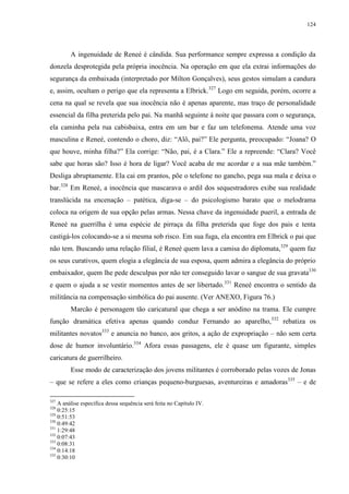 124

A ingenuidade de Reneé é cândida. Sua performance sempre expressa a condição da
donzela desprotegida pela própria inocência. Na operação em que ela extrai informações do
segurança da embaixada (interpretado por Milton Gonçalves), seus gestos simulam a candura
e, assim, ocultam o perigo que ela representa a Elbrick.327 Logo em seguida, porém, ocorre a
cena na qual se revela que sua inocência não é apenas aparente, mas traço de personalidade
essencial da filha preterida pelo pai. Na manhã seguinte à noite que passara com o segurança,
ela caminha pela rua cabisbaixa, entra em um bar e faz um telefonema. Atende uma voz
masculina e Reneé, contendo o choro, diz: “Alô, pai?” Ele pergunta, preocupado: “Joana? O
que houve, minha filha?” Ela corrige: “Não, pai, é a Clara.” Ele a repreende: “Clara? Você
sabe que horas são? Isso é hora de ligar? Você acaba de me acordar e a sua mãe também.”
Desliga abruptamente. Ela cai em prantos, põe o telefone no gancho, pega sua mala e deixa o
bar.328 Em Reneé, a inocência que mascarava o ardil dos sequestradores exibe sua realidade
translúcida na encenação – patética, diga-se – do psicologismo barato que o melodrama
coloca na origem de sua opção pelas armas. Nessa chave da ingenuidade pueril, a entrada de
Reneé na guerrilha é uma espécie de pirraça da filha preterida que foge dos pais e tenta
castigá-los colocando-se a si mesma sob risco. Em sua fuga, ela encontra em Elbrick o pai que
não tem. Buscando uma relação filial, é Reneé quem lava a camisa do diplomata,329 quem faz
os seus curativos, quem elogia a elegância de sua esposa, quem admira a elegância do próprio
embaixador, quem lhe pede desculpas por não ter conseguido lavar o sangue de sua gravata330
e quem o ajuda a se vestir momentos antes de ser libertado.331 Reneé encontra o sentido da
militância na compensação simbólica do pai ausente. (Ver ANEXO, Figura 76.)
Marcão é personagem tão caricatural que chega a ser anódino na trama. Ele cumpre
função dramática efetiva apenas quando conduz Fernando ao aparelho,332 rebatiza os
militantes novatos333 e anuncia no banco, aos gritos, a ação de expropriação – não sem certa
dose de humor involuntário.334 Afora essas passagens, ele é quase um figurante, simples
caricatura de guerrilheiro.
Esse modo de caracterização dos jovens militantes é corroborado pelas vozes de Jonas
– que se refere a eles como crianças pequeno-burguesas, aventureiras e amadoras335 – e de
327

A análise específica dessa sequência será feita no Capítulo IV.
0:25:15
329
0:51:53
330
0:49:42
331
1:29:48
332
0:07:43
333
0:08:31
334
0:14:18
335
0:30:10
328

 