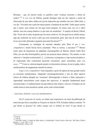 125

Henrique – que, do mesmo modo, os qualifica como “crianças inocentes e cheias de
sonhos”.336 A voz over de Elbrick, quando distingue cada um dos captores a partir da
observação de suas mãos, dedica aos jovens impressões que mantêm esse tom. Sobre Julio, a
voz diz: “Um deles tem a pele tão macia quanto o bumbum de um bebê. Tenho quase certeza
que é menor, uma criança em um jogo muito perigoso. Eu nunca ouço sua voz e odeio
admitir, mas esta criança fanática é a que mais me amedronta.” A respeito de Reneé, Elbrick
fala: “Essas são as mãos da garota que fez meus curativos. Foi ela quem lavou minha camisa,
algo que realmente me tocou e pelo que serei eternamente grato. Que tipo de triste destino
levou essas mãos delicadas a pegarem uma arma fria dessas?”337
Comentando as estratégias de mercado adotadas pelo filme O que é isso,
companheiro?, Ismail Xavier havia constatado: “Para os mortos, a caricatura.”338 Mesmo
muito antes do lançamento da adaptação cinematográfica de Barreto, Daniel Aarão Reis
Filho, em sua obra historiográfica, previra um processo dessa natureza: “No entanto, se não
sobrevier a ‘situação revolucionária’, […] o discurso, as propostas e o tipo mesmo de prática e
de organização [dos comunistas] parecerão caricaturais, quase surrealistas, puro non
sense…”339 Como se a derrota daquele projeto revolucionário retirasse, de um só golpe, todo o
sentido político do engajamento armado de outrora.
O que é isso, companheiro? tenta enquadrar o gesto de ruptura de uma geração inteira
na caricatura melodramática. Adaptando cinematograficamente o tom do olhar superior
irônico de Gabeira dirigido aos “inocentes” (Dominguinho à frente), o filme representa a
ingenuidade autoconfiante como origem dos equívocos. A operação fundamental dessa
caricaturização é o estabelecimento da equivalência entre utopia e alazonia. O próprio ato de
sonhar torna-se mera inocência e perde, assim, toda a historicidade.

- Autocrítica, deboche e seus usos melodramáticos
Em O crepúsculo do macho, ao relatar suas expectativas em torno da publicação da
entrevista que havia concedido ao Pasquim no final de 1978, Fernando Gabeira comenta: “O
que diriam as pessoas? Os velhos amigos iam se lembrar de mim? O que diriam os

336

0:43:39
1:05:43
338
XAVIER, Ismail. A ilusão do olhar neutro e a banalização. Praga Estudos Marxistas. São Paulo: Editora
Hucitec, v. 3, set. 1997. p. 143.
339
REIS FILHO, 1990, p. 185.
337

 