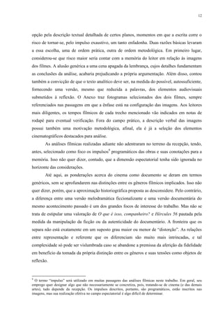 12

opção pela descrição textual detalhada de certos planos, momentos em que a escrita corre o
risco de tornar-se, pelo impulso exaustivo, um tanto enfadonha. Duas razões básicas levaram
a essa escolha, uma de ordem prática, outra de ordem metodológica. Em primeiro lugar,
considerou-se que risco maior seria contar com a memória do leitor em relação às imagens
dos filmes. A alusão genérica a uma cena apagada da lembrança, cujos detalhes fundamentam
as conclusões da análise, acabaria prejudicando a própria argumentação. Além disso, contou
também a convicção de que o texto analítico deve ser, na medida do possível, autossuficiente,
fornecendo uma versão, mesmo que reduzida a palavras, dos elementos audiovisuais
submetidos à reflexão. O Anexo traz fotogramas selecionados dos dois filmes, sempre
referenciados nas passagens em que a ênfase está na configuração das imagens. Aos leitores
mais diligentes, os tempos fílmicos de cada trecho mencionado vão indicados em notas de
rodapé para eventual verificação. Fora do campo prático, a descrição verbal das imagens
possui também uma motivação metodológica, afinal, ela é já a seleção dos elementos
cinematográficos destacados para análise.
As análises fílmicas realizadas adiante não adentraram no terreno da recepção, tendo,
antes, selecionado como foco os impulsos9 programáticos das obras e suas conotações para a
memória. Isso não quer dizer, contudo, que a dimensão espectatorial tenha sido ignorada no
horizonte das considerações.
Até aqui, as ponderações acerca do cinema como documento se deram em termos
genéricos, sem se aprofundarem nas distinções entre os gêneros fílmicos implicados. Isso não
quer dizer, porém, que a aproximação historiográfica proposta as desconsidere. Pelo contrário,
a diferença entre uma versão melodramática ficcionalizante e uma versão documentária do
mesmo acontecimento passado é um dos grandes focos de interesse do trabalho. Mas não se
trata de estipular uma valoração de O que é isso, companheiro? e Hércules 56 pautada pela
medida da manipulação da ficção ou da autenticidade do documentário. A fronteira que os
separa não está exatamente em um suposto grau maior ou menor de “distorção”. As relações
entre representação e referente que os diferenciam são muito mais intrincadas, e tal
complexidade só pode ser vislumbrada caso se abandone a premissa da aferição da fidelidade
em benefício da tomada da própria distinção entre os gêneros e suas tensões como objetos de
reflexão.

9

O termo “impulso” será utilizado em muitas passagens das análises fílmicas neste trabalho. Em geral, seu
emprego quer designar algo que não necessariamente se concretiza, pois, tratando-se de cinema (e das demais
artes), tudo depende da recepção. Os impulsos descritos, portanto, são programáticos, estão inscritos nas
imagens, mas sua realização efetiva no campo espectatorial é algo difícil de determinar.

 