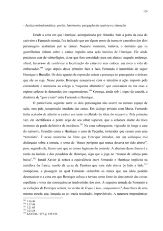 129

- Justiça melodramática: porão, banimento, purgação do equívoco e danação
Desde a cena em que Henrique, acompanhado por Brandão, bate à porta da casa do
cativeiro e Fernando atende, fica indicado que em algum ponto da trama os caminhos dos dois
personagens acabariam por se cruzar. Naquele momento, todavia, o domínio que os
guerrilheiros tinham sobre o cativo impedia uma ação incisiva de Henrique. Ele ainda
precisava usar de subterfúgios, dizer que fora convidado para um almoço naquele endereço,
afinal, tratava-se de confirmar a localização do cativeiro sem colocar em risco a vida do
embaixador.349 Logo depois desse primeiro face a face, Fernando é incumbido de seguir
Henrique e Brandão. Os dois agentes da repressão notam a presença do perseguidor e deixam
que ele os siga. Nesse ponto, Henrique exaspera-se com o interdito à ação imposto pelo
comandante e menciona ao colega o “esquema alternativo” que colocariam na rua caso o
regime cedesse às demandas dos sequestradores.350 Começa, ainda sob o signo da cautela, a
dinâmica de “gato e rato” entre Fernando e Henrique.
O paralelismo seguinte entre os dois personagens não ocorre no mesmo espaço de
ação, mas pela justaposição imediata das cenas. Em diálogo privado com Maria, Fernando
tinha acabado de admitir o caráter um tanto irrefletido da ideia do sequestro. Pela primeira
vez, ele identificava o ponto cego de seu olhar superior, que o colocara diante do risco
iminente da perda definitiva da inocência.351 Na cena subsequente, vigiando de longe a casa
do cativeiro, Brandão conta a Henrique o caso de Peçanha, torturador que casara com uma
“terrorista”. É nesse momento do filme que Henrique introduz, em um solilóquio mal
disfarçado sobre a tortura, o tema do “frasco perigoso que nunca deveria ter sido aberto”,
pois, segundo ele, fizera com que as coisas fugissem do controle. A abertura desse frasco é a
razão da insônia e dos pesadelos de Henrique, algo que o joga no “mundo de cabeça para
baixo”.352 Ismail Xavier já notara a equivalência entre Fernando e Henrique implícita na
metáfora do frasco, versão da caixa de Pandora que teria sido aberta de lado a lado. 353
Justapostas, a passagem na qual Fernando vislumbra os males que sua ideia poderia
desencadear e a cena em que Henrique coloca a tortura como fonte do descontrole das coisas
espelham o tema das consequências inadvertidas dos atos. A cegueira armada de Fernando e
as violações de Henrique seriam, na versão de O que é isso, companheiro?, duas faces de uma
mesma moeda que, lançada ao ar, trazia resultados imprevisíveis. A natureza imponderável
349

1:16:46
1:17:48
351
1:21:05
352
1:23:28
353
XAVIER, 1997, p. 149-150.
350

 