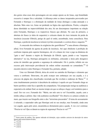 130

dos gestos situa esses dois personagens em um campo oposto ao de Jonas, cuja brutalidade
excessiva é sempre fria e calculada. A diferença entre os danos inesperados provocados por
Fernando e Henrique e a obstinação da maldade de Jonas distingue a culpa atenuada e a
absoluta. Mais uma vez, Jonas sai perdendo na lógica das equivalências. Porém, a despeito
dessa identidade na imprevisibilidade dos atos, há um descompasso importante na relação
entre Fernando, Henrique e os respectivos frascos que abriram. No caso do primeiro, a
abertura do frasco (a ideia do sequestro) o colocara diante do risco iminente da perda da
inocência (executar Elbrick), perigo do qual só então, assombrado, toma consciência. Para
Henrique, a perda da inocência (a tortura) é já fato consumado e a certeza disso o angustia.354
A concessão dos militares às exigências dos guerrilheiros355 é uma afronta a Henrique,
afinal, livra Fernando da agonia da perda da inocência. Até aqui obediente à proibição do
confronto imposta pelo superior hierárquico, ele vê a chance de virar o jogo na dinâmica de
“gato e rato” durante o trajeto de libertação de Elbrick: agora, pondo o seu “esquema
alternativo” na rua, Henrique perseguiria os militantes, colocando a ânsia pelo desagravo
acima do interdito que garantia a segurança do embaixador. Ele é, porém, tolhido em seu
excesso pela intervenção providencial da ordem militar encarnada no comandante. 356 O
encontro decisivo entre Henrique e Fernando fica, portanto, adiado.
Uma vez libertado Elbrick, deixa de existir no caminho de Henrique o elemento que
vetava o confronto. Doravante, ele pode avançar sem embaraços em sua caçada, e é a
alazonia da página dos classificados recortada que lhe revelará o endereço de Maria.357 A
cena imediatamente posterior à descoberta do endereço é aquela em que Fernando chega ao
bairro periférico onde fica o aparelho da companheira. Tal justaposição instiga na audiência a
expectativa do embate final, ao mesmo tempo em que se esboça o happy end romântico para o
casal. Em voz over, Fernando diz: “Maria, um mês sem te ver! Escondido, caçado, com a
minha cabeça a prêmio. Que vida acabamos escolhendo!” Ele observa os cartazes colados no
muro, que trazem sua fotografia entre a dos “terroristas procurados”. O tema do acossamento
é reiterado, o espectador sabe que Henrique está no seu encalço, mas Fernando, ainda uma
vez cegado, agora pelo amor, encaminha-se diretamente para a queda. A voz over continua:
“Preciso te ver! Que se danem as regras de segurança! Preciso te ver!”358

354

Neste ponto da análise, fica apenas indicada tal distinção, cujos sentidos carecem da descrição de outros
fatores para serem desenvolvidos.
355
1:27:24
356
1:32:23
357
1:38:33
358
1:38:52

 