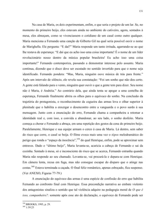 131

Na casa de Maria, os dois experimentam, enfim, o que seria o projeto de um lar. Se, no
momento do primeiro beijo, eles estavam ainda no ambiente do cativeiro, agora, sentados à
mesa, eles almoçam, como se vivenciassem o cotidiano de um casal como outro qualquer.
Maria menciona a Fernando uma canção de Gilberto Gil na qual seria possível ouvir o nome
de Marighella. Ele pergunta: “E daí?” Maria responde um tanto irritada, agarrando-se ao que
lhe restava de esperança: “E daí que eu acho isso uma coisa importante! É o nome de um líder
revolucionário nosso dentro da música popular brasileira! Eu acho isso uma coisa
importante!” Fernando contemporiza, passando a demonstrar interesse pelo assunto. Maria
continua, dizendo que o disco deve ser escutado no sentido invertido para que o nome seja
identificado. Fernando pondera: “Mas, Maria, ninguém ouve música de trás para frente.”
Após um intervalo de silêncio, ele revela sua constatação: “Foi um sonho que não deu certo.
A gente está falando para o vento, ninguém quer ouvir o que a gente tem para dizer. Seu nome
não é Maria, é Andréia.” Ao contrário dela, que ainda tenta se apegar a uma centelha de
esperança, Fernando finalmente abrira os olhos para o equívoco do sonho. Na conclusão da
trajetória do protagonista, o reconhecimento da cegueira das armas leva o olhar superior à
plenitude que o habilita a enxergar o desencontro entre a vanguarda e o povo surdo à sua
mensagem. Junto com a enunciação do erro, Fernando chama a companheira a retomar a
identidade real e, com isso, a convida a abandonar, ao seu lado, o sonho desfeito. Maria
começa a chorar e Fernando a abraça, em uma repetição dos gestos da cena do primeiro beijo.
Paralelamente, Henrique e sua equipe armam o cerco à casa de Maria. Lá dentro, sem saber
do risco que corre, o casal se beija. O filme evoca mais uma vez o tópos melodramático do
perigo que ronda o “espaço da inocência”,359 do qual Henrique, enfim, pode se aproximar sem
entraves. Dado o “último beijo”, Maria levanta-se, acaricia a cabeça de Fernando e sai da
cozinha. Sentado à mesa, só e inconsciente do risco que se acerca, Fernando estranha quando
Maria não responde ao seu chamado. Levanta-se, vai procurá-la e depara-se com Henrique.
Em câmera lenta, recua em fuga, mas não consegue escapar do disparo que o atinge nas
costas.360 Estava terminada a caçada. O final feliz romântico, apenas esboçado, fica suspenso.
(Ver ANEXO, Figuras 77-79.)
A enunciação do equívoco das armas é uma espécie de confissão do erro que habilita
Fernando ao confronto final com Henrique. Essa precondição narrativa ao embate violento
dos antagonistas sinaliza o sentido que tal violência adquire na pedagogia moral de O que é
isso, companheiro?: somente após esse ato de declaração, o equívoco de Fernando pode ser
359
360

BROOKS, 1995, p. 29.
1:39:25

 
