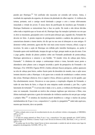 132

punido por Henrique.361 Tal confissão não necessita ser extraída sob tortura. Antes, é
resultado da superação da cegueira, do alcance da plenitude do olhar superior. A violência da
tortura, portanto, será o castigo moral destinado a purgar o erro e tornar efetivamente
imaculada a virtude do jovem. É nessa chave da purificação da inocência que Fernando e
Henrique finalmente se reencontram face a face no porão. De modo a não deixar dúvidas
sobre toda a trajetória que os levara até ali, Henrique logo faz menção à primeira vez em que
os dois se encararam, gracejando com o convite para almoçar que, segundo diz, Fernando lhe
deveria ter feito. A pronta resposta do protagonista mantém a audácia das palavras que o
caracterizara durante a trama inteira: ele diz que na sua casa só almoçam os seus amigos. O
destemor verbal, entretanto, agora não lhe vale mais como recurso virtuoso, afinal, o jogo se
invertera. Se antes a ação de Henrique era tolhida pelo interdito hierárquico, no porão é
Fernando quem está imobilizado, incapaz de agir ou fugir, porque atado ao pau de arara. Com
o jogo ganho, dotado de plenos poderes sobre um Fernando pendurado de ponta-cabeça,
Henrique aproxima-se e enuncia o seu bordão: “O mundo virou de cabeça para baixo,
Fernando.” A dinâmica de campo e contracampo reitera o tema, havendo nesse ponto a
alternância entre planos com a imagem invertida a partir da perspectiva de Fernando e de
Henrique. (Ver ANEXO, Figuras 80-82.) Ambos abriram frascos perigosos, ambos aparecem
na tela de cabeça para baixo, ambos fazem parte da desordem do mundo, mas a ação nesse
instante decisivo cabe a Henrique: é ele quem tem a missão de restabelecer a ordem correta
das coisas. Henrique afasta-se, leva o cigarro à boca, afrouxa a gravata e sai do quadro, que
fica absolutamente escuro. Ouvem-se os seus passos, a respiração ofegante de Fernando, o
ruído de uma barra de ferro, o clique de uma máquina sendo acionada e, por fim, o grito
lancinante do torturado.362 A sevícia não é dada a ver e, assim, a violência de Henrique é mais
uma vez nuançada. Associada ao motivo das crianças ingênuas que atravessa o filme, essa
última matização aproxima o gesto do torturador da violência cautelosa de um pai que castiga
o próprio filho.363 A temática da inocência pueril desdobra-se e atinge o núcleo da justiça
melodramática de O que é isso, companheiro?: o porão é o purgatório364 onde todo equívoco,
mesmo que inocente, deve ser punido.

361

Sobre a relação entre os topoi do reconhecimento do erro, do confronto violento e da purgação, cf. BROOKS,
1995, p. 31-32.
362
1:42:32
363
O tema do castigo paternal no filme O que é isso, companheiro? foi antes apontado por: SANT’ANNA,
Denise Bernuzzi de. História e Cinema: O que é isso? Revista de História (USP), São Paulo, v.141, p. 163-167,
1999. p. 166.
364
Na análise que fez do filme, Ismail Xavier já havia mencionado o sentido da sala de tortura como lugar do
purgatório do protagonista. XAVIER, 1997, p. 152.

 