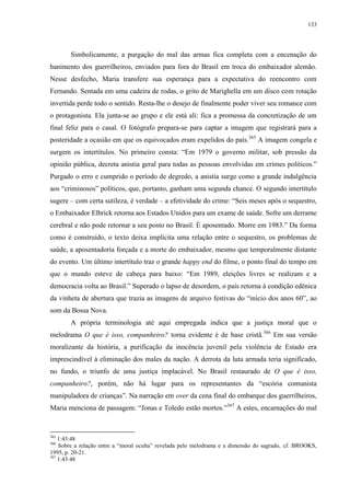 133

Simbolicamente, a purgação do mal das armas fica completa com a encenação do
banimento dos guerrilheiros, enviados para fora do Brasil em troca do embaixador alemão.
Nesse desfecho, Maria transfere sua esperança para a expectativa do reencontro com
Fernando. Sentada em uma cadeira de rodas, o grito de Marighella em um disco com rotação
invertida perde todo o sentido. Resta-lhe o desejo de finalmente poder viver seu romance com
o protagonista. Ela junta-se ao grupo e ele está ali: fica a promessa da concretização de um
final feliz para o casal. O fotógrafo prepara-se para captar a imagem que registrará para a
posteridade a ocasião em que os equivocados eram expelidos do país.365 A imagem congela e
surgem os intertítulos. No primeiro consta: “Em 1979 o governo militar, sob pressão da
opinião pública, decreta anistia geral para todas as pessoas envolvidas em crimes políticos.”
Purgado o erro e cumprido o período de degredo, a anistia surge como a grande indulgência
aos “criminosos” políticos, que, portanto, ganham uma segunda chance. O segundo intertítulo
sugere – com certa sutileza, é verdade – a efetividade do crime: “Seis meses após o sequestro,
o Embaixador Elbrick retorna aos Estados Unidos para um exame de saúde. Sofre um derrame
cerebral e não pode retornar a seu posto no Brasil. É aposentado. Morre em 1983.” Da forma
como é construído, o texto deixa implícita uma relação entre o sequestro, os problemas de
saúde, a aposentadoria forçada e a morte do embaixador, mesmo que temporalmente distante
do evento. Um último intertítulo traz o grande happy end do filme, o ponto final do tempo em
que o mundo esteve de cabeça para baixo: “Em 1989, eleições livres se realizam e a
democracia volta ao Brasil.” Superado o lapso de desordem, o país retorna à condição edênica
da vinheta de abertura que trazia as imagens de arquivo festivas do “início dos anos 60”, ao
som da Bossa Nova.
A própria terminologia até aqui empregada indica que a justiça moral que o
melodrama O que é isso, companheiro? torna evidente é de base cristã.366 Em sua versão
moralizante da história, a purificação da inocência juvenil pela violência de Estado era
imprescindível à eliminação dos males da nação. A derrota da luta armada teria significado,
no fundo, o triunfo de uma justiça implacável. No Brasil restaurado de O que é isso,
companheiro?, porém, não há lugar para os representantes da “escória comunista
manipuladora de crianças”. Na narração em over da cena final do embarque dos guerrilheiros,
Maria menciona de passagem: “Jonas e Toledo estão mortos.”367 A estes, encarnações do mal

365

1:43:48
Sobre a relação entre a “moral oculta” revelada pelo melodrama e a dimensão do sagrado, cf. BROOKS,
1995, p. 20-21.
367
1:43:48
366

 