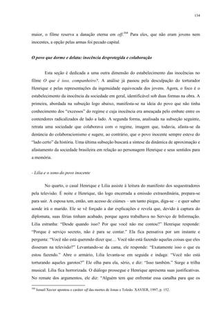 134

maior, o filme reserva a danação eterna em off.368 Para eles, que não eram jovens nem
inocentes, a opção pelas armas foi pecado capital.

O povo que dorme e delata: inocência desprotegida e colaboração

Esta seção é dedicada a uma outra dimensão do estabelecimento das inocências no
filme O que é isso, companheiro?. A análise já passou pela desculpação do torturador
Henrique e pelas representações da ingenuidade equivocada dos jovens. Agora, o foco é o
estabelecimento da inocência da sociedade em geral, identificável sob duas formas na obra. A
primeira, abordada na subseção logo abaixo, manifesta-se na ideia do povo que não tinha
conhecimento dos “excessos” do regime e cuja inocência era ameaçada pelo embate entre os
contendores radicalizados de lado a lado. A segunda forma, analisada na subseção seguinte,
retrata uma sociedade que colaborava com o regime, imagem que, todavia, afasta-se da
denúncia do colaboracionismo e sugere, ao contrário, que o povo inocente sempre esteve do
“lado certo” da história. Uma última subseção buscará a síntese da dinâmica de aproximação e
afastamento da sociedade brasileira em relação ao personagem Henrique e seus sentidos para
a memória.

- Lilia e o sono do povo inocente
No quarto, o casal Henrique e Lilia assiste à leitura do manifesto dos sequestradores
pela televisão. É noite e Henrique, tão logo encerrada a emissão extraordinária, prepara-se
para sair. A esposa tem, então, um acesso de ciúmes – um tanto piegas, diga-se – e quer saber
aonde irá o marido. Ele se vê forçado a dar explicações e revela que, devido à captura do
diplomata, suas férias tinham acabado, porque agora trabalhava no Serviço de Informação.
Lilia estranha: “Desde quando isso? Por que você não me contou?” Henrique responde:
“Porque é serviço secreto, não é para se contar.” Ela fica pensativa por um instante e
pergunta: “Você não está querendo dizer que… Você não está fazendo aquelas coisas que eles
disseram na televisão?” Levantando-se da cama, ele responde: “Exatamente isso o que eu
estou fazendo.” Abre o armário, Lilia levanta-se em seguida e indaga: “Você não está
torturando aqueles garotos?” Ele olha para ela, sério, e diz: “Isso também.” Surge a trilha
musical. Lilia fica horrorizada. O diálogo prossegue e Henrique apresenta suas justificativas.
No remate dos argumentos, ele diz: “Alguém tem que enfrentar essa canalha para que os
368

Ismail Xavier apontou o caráter off das mortes de Jonas e Toledo. XAVIER, 1997, p. 152.

 