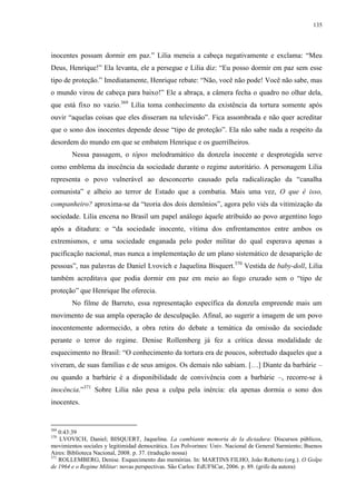 135

inocentes possam dormir em paz.” Lilia meneia a cabeça negativamente e exclama: “Meu
Deus, Henrique!” Ela levanta, ele a persegue e Lilia diz: “Eu posso dormir em paz sem esse
tipo de proteção.” Imediatamente, Henrique rebate: “Não, você não pode! Você não sabe, mas
o mundo virou de cabeça para baixo!” Ele a abraça, a câmera fecha o quadro no olhar dela,
que está fixo no vazio.369 Lilia toma conhecimento da existência da tortura somente após
ouvir “aquelas coisas que eles disseram na televisão”. Fica assombrada e não quer acreditar
que o sono dos inocentes depende desse “tipo de proteção”. Ela não sabe nada a respeito da
desordem do mundo em que se embatem Henrique e os guerrilheiros.
Nessa passagem, o tópos melodramático da donzela inocente e desprotegida serve
como emblema da inocência da sociedade durante o regime autoritário. A personagem Lilia
representa o povo vulnerável ao desconcerto causado pela radicalização da “canalha
comunista” e alheio ao terror de Estado que a combatia. Mais uma vez, O que é isso,
companheiro? aproxima-se da “teoria dos dois demônios”, agora pelo viés da vitimização da
sociedade. Lilia encena no Brasil um papel análogo àquele atribuído ao povo argentino logo
após a ditadura: o “da sociedade inocente, vítima dos enfrentamentos entre ambos os
extremismos, e uma sociedade enganada pelo poder militar do qual esperava apenas a
pacificação nacional, mas nunca a implementação de um plano sistemático de desaparição de
pessoas”, nas palavras de Daniel Lvovich e Jaquelina Bisquert.370 Vestida de baby-doll, Lilia
também acreditava que podia dormir em paz em meio ao fogo cruzado sem o “tipo de
proteção” que Henrique lhe oferecia.
No filme de Barreto, essa representação específica da donzela empreende mais um
movimento de sua ampla operação de desculpação. Afinal, ao sugerir a imagem de um povo
inocentemente adormecido, a obra retira do debate a temática da omissão da sociedade
perante o terror do regime. Denise Rollemberg já fez a crítica dessa modalidade de
esquecimento no Brasil: “O conhecimento da tortura era de poucos, sobretudo daqueles que a
viveram, de suas famílias e de seus amigos. Os demais não sabiam. […] Diante da barbárie –
ou quando a barbárie é a disponibilidade de convivência com a barbárie –, recorre-se à
inocência.”371 Sobre Lilia não pesa a culpa pela inércia: ela apenas dormia o sono dos
inocentes.

369

0:43:39
LVOVICH, Daniel; BISQUERT, Jaquelina. La cambiante memoria de la dictadura: Discursos públicos,
movimientos sociales y legitimidad democrática. Los Polvorines: Univ. Nacional de General Sarmiento; Buenos
Aires: Biblioteca Nacional, 2008. p. 37. (tradução nossa)
371
ROLLEMBERG, Denise. Esquecimento das memórias. In: MARTINS FILHO, João Roberto (org.). O Golpe
de 1964 e o Regime Militar: novas perspectivas. São Carlos: EdUFSCar, 2006. p. 89. (grifo da autora)
370

 