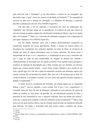 137

para conversar com o “português”, e este lhes fornece o contato de seu entregador, que
desconfiava que o “gajo”, como diz, morava na rua Barão de Petrópolis.376 Na conjunção da
alazonia de Julio com a delação do “português” e a diligência de Henrique, a repressão
descobre o endereço do cativeiro. (Ver ANEXO, Figura 84.)
Um mês após o fim do sequestro, é novamente por meio da colaboração dos
“populares” que Henrique chega até os guerrilheiros. O senhorio da casa que servira de
cativeiro entrega ao agente a página dos classificados recortada por Maria, o que leva à queda
dela e de Fernando.377 Outra vez, o descuido dos militantes conjuga-se com a disposição do
povo para a denúncia. (Ver ANEXO, Figura 85.)
Em sua caçada, Henrique conta com o próprio profissionalismo contraposto ao
amadorismo desatento dos jovens guerrilheiros. Porém, o alcance do sucesso efetivo na
descoberta dos esconderijos dos militantes depende, na trama do filme, de iniciativas de
delação por parte de alguns personagens mais ou menos anônimos. Da forma como é
representada em O que é isso, companheiro?, a colaboração do povo com o torturador não
traz a carga da culpa de uma cumplicidade. As imagens da delação não retratam o
colaboracionismo da sociedade com um regime criminoso. Fica mantida nessas passagens a
coerência da operação de desculpação que o filme estende, por vias distintas, aos diversos
grupos que viveram aqueles tempos – exceto Jonas, sempre. Quando o povo acorda de seu
sono e decide agir, ele o faz sob o signo da cooperação inocente com Henrique, aquele cuja
missão é colocar fim na desordem do mundo. Mais uma vez, é de inocência que se trata. Na
versão de Barreto, a sociedade é inocente, seu sono inerte não significa omissão, tampouco a
delação é cumplicidade.378
A surdez do povo, reconhecida por Fernando, em relação àquilo que as vanguardas
tinham a dizer379 deve-se, portanto, a uma escolha. Em O que é isso, companheiro?, a
sociedade optou por ficar do lado de Henrique, colocando-se como parceira do agente da
ordem no combate ao “mal maior” da guerrilha. Se, em determinado momento do filme, o
motorista de táxi entusiasma-se com o sequestro realizado “bem nas barbas dos milicos”,
como diz, é apenas para comparar o feito dos militantes ao dos cosmonautas.380 Não se trata
nesse caso de apoio político efetivo, mas da vibração diante de mais um espetáculo oferecido
pela televisão. No fundo, a associação feita pelo taxista reitera a temática dos jovens
376

1:08:47
1:38:00
378
Para um debate sobre a omissão e a cumplicidade da sociedade durante o regime, cf. ROLLEMBERG, 2006,
p. 81-91.
379
1:39:25
380
0:51:26
377

 