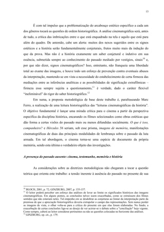 13

É com tal impulso que a problematização do arcabouço estético específico a cada um
dos gêneros tocará as questões de ordem historiográfica. A análise cinematográfica será, antes
de tudo, a crítica das imbricações entre o que está enquadrado na tela e aquilo que está para
além do quadro. De antemão, cabe um alerta: muitos dos nexos sugeridos entre os signos
estéticos e a história serão fundamentalmente conjeturais, frutos muito mais da indução do
que da prova. Mas não é a história exatamente um saber conjetural e indutivo em sua
essência, submetida sempre ao conhecimento do passado mediado por vestígios, sinais10 e,
por que não dizer, signos cinematográficos? Isso, entretanto, não franqueia uma liberdade
total ao exame das imagens, e houve todo um esforço de prevenção contra eventuais abusos
da interpretação, mantendo-se em vista a necessidade do estabelecimento de certa firmeza das
mediações entre as inferências analíticas e as possibilidades de significação extrafílmicas –
firmeza essa sempre sujeita a questionamento,11 é verdade, dado o caráter flexível
“ineliminável” do rigor do saber historiográfico.12
Em suma, a proposta metodológica de base deste trabalho é, parafraseando Marc
Ferro, a realização de uma leitura historiográfica das “leituras cinematográficas da história”.
O objetivo fundamental é lançar uma mirada crítica para o cinema a partir da perspectiva
específica da disciplina histórica, encarando os filmes selecionados como obras estéticas que
dão forma a certas visões do passado mais ou menos difundidas socialmente. O que é isso,
companheiro? e Hércules 56 seriam, sob esse prisma, imagens de memória, manifestações
cinematográficas de duas das principais modalidades de lembrança sobre o passado da luta
armada. Em tal abordagem, o cinema torna-se uma espécie de documento da própria
memória, sendo esta última o verdadeiro objeto das investigações.

A presença do passado ausente: cinema, testemunho, memória e história

As considerações sobre as diretrizes metodológicas não chegaram a tocar a questão
teórica que orienta este trabalho: a tensão inerente à ausência do passado no presente de sua

10

BLOCH, 2001, p. 72; GINZBURG, 2007, p. 155-157.
O leitor poderá perceber um esforço das análises de levar ao limite os significados históricos das imagens
cinematográficas. Em alguns pontos, as conclusões talvez soem exacerbadas, como se extraíssem dos filmes
sentidos que não estariam neles. Tal empenho em se desdobrar as conjeturas ao limiar da interpretação parte da
premissa de que a apreciação historiográfica deveria extrapolar o campo das representações. Sem nunca perder
as imagens de vista, o olhar volta-se para a crítica do presente em que elas foram elaboradas. No fundo, a
exacerbação de certas conclusões liga-se ao desejo de ver acirrar-se o debate sobre a "conciliação" hoje vigente.
Como sempre, caberá ao leitor considerar pertinentes ou não as questões colocadas no horizonte das análises.
12
GINZBURG, op. cit., p. 179.
11

 