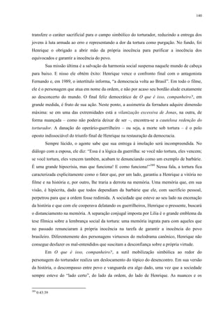140

transfere o caráter sacrificial para o campo simbólico do torturador, reduzindo a entrega dos
jovens à luta armada ao erro e representando a dor da tortura como purgação. No fundo, foi
Henrique o obrigado a abrir mão da própria inocência para purificar a inocência dos
equivocados e garantir a inocência do povo.
Sua missão última é a salvação da harmonia social suspensa naquele mundo de cabeça
para baixo. E nisso ele obtém êxito: Henrique vence o confronto final com o antagonista
Fernando e, em 1989, o intertítulo informa, “a democracia volta ao Brasil”. Em todo o filme,
ele é o personagem que atua em nome da ordem, e não por acaso seu bordão alude exatamente
ao desconcerto do mundo. O final feliz democrático de O que é isso, companheiro?, em
grande medida, é fruto de sua ação. Neste ponto, a assimetria da ferradura adquire dimensão
máxima: se em uma das extremidades está a vilanização excessiva de Jonas, na outra, de
forma nuançada – como não poderia deixar de ser –, encontra-se a cautelosa redenção do
torturador. A danação do operário-guerrilheiro – ou seja, a morte sob tortura – é o polo
oposto indissociável do triunfo final de Henrique na restauração da democracia.
Sempre lúcido, o agente sabe que sua entrega à imolação será incompreendida. No
diálogo com a esposa, ele diz: “Essa é a lógica da guerrilha: se você não tortura, eles vencem;
se você tortura, eles vencem também, acabam te denunciando como um exemplo de barbárie.
É uma grande hipocrisia, mas que funciona! E como funciona!”389 Nessa fala, a tortura fica
caracterizada explicitamente como o fator que, por um lado, garantiu a Henrique a vitória no
filme e na história e, por outro, lhe traria a derrota na memória. Uma memória que, em sua
visão, é hipócrita, dado que todos dependiam da barbárie que ele, com sacrifício pessoal,
perpetrou para que a ordem fosse redimida. A sociedade que esteve ao seu lado na encenação
da história e que com ele cooperava delatando os guerrilheiros, Henrique o pressente, buscará
o distanciamento na memória. A separação conjugal imposta por Lilia é o grande emblema da
tese fílmica sobre a lembrança social da tortura: uma memória ingrata para com aqueles que
no passado renunciaram à própria inocência na tarefa de garantir a inocência do povo
brasileiro. Diferentemente dos personagens virtuosos do melodrama canônico, Henrique não
consegue desfazer os mal-entendidos que suscitam a desconfiança sobre a própria virtude.
Em O que é isso, companheiro?, a sutil mobilização simbólica ao redor do
personagem do torturador realiza um deslocamento do tópico do desencontro. Em sua versão
da história, o descompasso entre povo e vanguarda era algo dado, uma vez que a sociedade
sempre esteve do “lado certo”, do lado da ordem, do lado de Henrique. As nuances e os

389

0:43:39

 