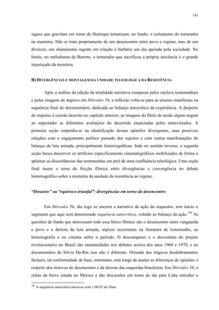 141

signos que gravitam em torno de Henrique tematizam, no fundo, o isolamento do torturador
na memória. Não se trata propriamente de um desencontro entre povo e regime, mas de um
divórcio, um afastamento ingrato em relação à barbárie um dia apoiada pela sociedade. No
limite, no melodrama de Barreto, o torturador que sacrificou a própria inocência é o grande
injustiçado da memória.
B) DIVERGÊNCIAS E MONTAGEM DA UNIDADE TELEOLÓGICA DA RESISTÊNCIA
Após a análise da edição da totalidade narrativa composta pelos núcleos testemunhais
e pelas imagens de arquivo em Hércules 56, a reflexão volta-se para as tensões manifestas na
sequência final do documentário, dedicada ao balanço autocrítico da experiência. A despeito
do impulso à coesão descrito no capítulo anterior, as imagens do filme de modo algum negam
ao espectador as diferentes avaliações do decorrido enunciadas pelos entrevistados. A
primeira seção empenha-se na identificação dessas opiniões divergentes, suas possíveis
relações com o engajamento político passado dos sujeitos e com outras manifestações do
balanço da luta armada, principalmente historiográficas. Indo no sentido inverso, a segunda
seção busca descrever os artifícios especificamente cinematográficos mobilizados de forma a
aplainar as discordâncias das testemunhas em prol de uma confluência teleológica. Uma seção
final insere o tema da fricção fílmica entre divergências e convergência no debate
historiográfico sobre a memória da unidade da resistência ao regime.
“Desastre” ou “equívoco triunfal”: divergências em torno do desencontro

Em Hércules 56, tão logo se encerra a narrativa da ação do sequestro, tem início o
segmento que aqui será denominado sequência autocrítica, voltado ao balanço da ação.390 As
questões de fundo que atravessam todo esse bloco fílmico são o desencontro entre vanguarda
e povo e a derrota da luta armada, tópicos recorrentes na literatura de testemunho, na
historiografia e no cinema sobre o período. O descompasso e a desventura do projeto
revolucionário no Brasil são unanimidades nos debates acerca dos anos 1960 e 1970, e no
documentário de Silvio Da-Rin isso não é diferente. Oriunda dos trágicos desdobramentos
factuais, tal conformidade de base, entretanto, está longe de anular as diferenças de opiniões a
respeito dos motivos do desencontro e da derrota das esquerdas brasileiras. Em Hércules 56, o
relato da breve estada no México e das discussões em torno da ida para Cuba introduz o
390

A sequência autocrítica inicia-se com 1:00:03 de filme.

 