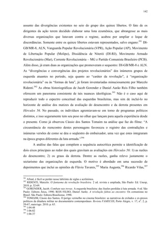 142

assunto das divergências existentes no seio do grupo dos quinze libertos. O fato de os
dirigentes da ação terem decidido elaborar uma lista ecumênica, que abrangesse as mais
diversas organizações que lutavam contra o regime, acabou por ampliar o leque de
discordâncias. Somente entre os quinze libertos estavam representados, salvo engano:391 DIGB/MR-8, ALN, Vanguarda Popular Revolucionária (VPR), Ação Popular (AP), Movimento
de Libertação Popular (Molipo), Dissidência de Niterói (DI-RJ), Movimento Armado
Revolucionário (Mar), Corrente Revolucionária – MG e Partido Comunista Brasileiro (PCB).
Além disso, já eram duas as organizações que promoveram o sequestro: DI-GB/MR-8 e ALN.
As “divergências e convergências dos projetos revolucionários” dos inúmeros grupos de
esquerda atuantes no período, seja quanto ao “caráter da revolução”, à “organização
revolucionária” ou às “formas de luta”, já foram inventariadas minuciosamente por Marcelo
Ridenti.392 As obras historiográficas de Jacob Gorender e Daniel Aarão Reis Filho também
oferecem um panorama consistente de tais nuances ideológicas. 393 Não é o caso aqui de
reproduzir todo o espectro conceitual das esquerdas brasileiras, mas sim de incluí-lo no
horizonte de análise dos matizes da avaliação do desencontro e da derrota presentes em
Hércules 56. No passado, os indivíduos agremiavam-se em torno de programas políticos
distintos, e isso seguramente tem seu peso no olhar que lançam para aquela experiência desde
o presente. Como já observou Cássio dos Santos Tomaim na análise que faz do filme: “A
circunstância do reencontro destes personagens favoreceu o registro das contradições e
inúmeras versões de como se deu o seqüestro do embaixador, uma vez que estes integraram
na época grupos diferentes da luta armada.”394
A análise das falas que compõem a sequência autocrítica permite a identificação de
dois eixos principais ao redor dos quais gravitam as avaliações em Hércules 56: 1) as razões
do desencontro; 2) os graus da derrota. Dentre as razões, ganha relevo justamente o
sectarismo das organizações de esquerda. O motivo é abordado em uma sucessão de
depoimentos que inclui as opiniões de Flávio Tavares,395 Maria Augusta,396 Ricardo Vilas,397

391

Afinal, é fácil se perder nesse labirinto de siglas e acrônimos.
RIDENTI, Marcelo. O fantasma da revolução brasileira. 2 ed. revista e ampliada, São Paulo: Ed. Unesp,
2010. p. 32-69.
393
GORENDER, Jacob. Combate nas trevas. A esquerda brasileira: das ilusões perdidas à luta armada. 4 ed. São
Paulo: Editora Ática, 1990; REIS FILHO, Daniel Aarão. A revolução faltou ao encontro: Os comunistas no
Brasil. São Paulo: Editora Brasiliense, 1990.
394
TOMAIM, Cássio dos Santos. O perigo vermelho no cinema brasileiro: as narrativas de exilados e ex-presos
políticos da ditadura militar no documentário contemporâneo. Revista FAMECOS, Porto Alegre, v. 17, no. 2, p.
59-67, maio/ago. 2010. p. 65.
395
1:04:48
396
1:06:02
397
1:06:37
392

 