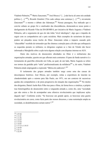 143

Vladimir Palmeira,398 Mario Zanconato,399 José Dirceu (“ […] não havia ali entre nós unidade
política […].”400), Ricardo Zarattini (“Era cada cabeça uma sentença […].”401), novamente
Zanconato402 e mesmo o debate das lideranças.403 Nessas passagens, fica indicado que o
convite cubano ao grupo foi o catalisador das discordâncias, destacando-se nesse ponto o
desligamento de Ricardo Vilas da DI-GB/MR-8, por iniciativa de Maria Augusta e Vladimir
Palmeira, sob o argumento de que ele não tinha “nível ideológico”, algo que o impediu de
seguir com os companheiros até o país socialista. Mais exemplos do sectarismo da época
podem ser pinçados nesse trecho do filme: Zanconato relata o impacto causado pelo
“chacoalhão” recebido do torturador que lhe chamou a atenção para a divisão que enfraquecia
as esquerdas perante os militares; os dirigentes cogitam se o fato de Toledo não haver
informado a Marighella sobre a ação teria alguma relação com disputas internas na ALN.
Outro dos motivos do desencontro abordados no filme é o militarismo das
organizações armadas, quesito em que afloram mais contrastes. O pano de fundo narrativo é o
treinamento de guerrilha oferecido em Cuba, ao qual, de um lado, Maria Augusta se refere
nos termos da gratidão pelo “salto” profissionalizante da militância404 e, de outro, Vladimir
Palmeira alude empregando a expressão “fábrica de cadáveres”.405
O isolamento dos grupos armados também surge como uma das causas do
descompasso histórico. José Dirceu, por exemplo, relata a experiência de imersão na
clandestinidade após o retorno para São Paulo, em 1971, em um contexto de sucessivas
quedas dos companheiros e de piora progressiva da situação das organizações.406 No núcleo
dos dirigentes, Daniel Aarão Reis Filho traz para o filme, de forma breve e sintética, a própria
tese historiográfica do desencontro entre a vanguarda armada e, como diz, uma “sociedade
que não estava a fim de acompanhar uma ofensiva revolucionária que implicasse ações
daquele tipo”. Conforme avalia: “Se houvesse um grande apoio, se houvesse uma guerra
revolucionária em curso, como fazia parte dos nossos discursos, e uma sustentação ampla na
sociedade, os desdobramentos seriam outros”.407

398

1:07:04
1:11:41
400
1:11:56
401
1:12:53
402
1:13:24
403
1:14:43
404
1:17:13 e 1:18:53
405
1:18:28
406
1:21:11
407
1:22:39
399

 