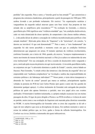 145

perdidas” das esquerdas. Para o autor, a “imersão geral na luta armada” 415 que caracterizou o
programa das estruturas clandestinas, principalmente a partir da passagem de 1968 para 1969,
acabou levando a um profundo isolamento. Ele escreve: “As organizações sectárias e
vanguardistas da esquerda radical atuavam quase sem base social. Sua proposta de luta
armada não se amplificava pela ressonância.”416 Na avaliação de Gorender, a ofensiva
guerrilheira pós-1964 significou uma “violência retardada” que, “em condições desfavoráveis,
cada vez mais distanciada da classe operária, do campesinato e das classes médias urbanas,
[…] não podia deixar de adotar a concepção da violência incondicionada para justificar a luta
armada imediata”. Motivada pelas ideias do “foquismo” e do “terrorismo”, ele conclui, “a
derrota era inevitável. O que está demonstrado”.417 Para o autor, o “erro fundamental” das
esquerdas foi não terem percebido o momento exato em que as condições históricas
determinavam que pegassem em armas. O instante oportuno da violência revolucionária,
conforme Gorender, era o início de 1964, quando, ele escreve, “avançava impetuosamente o
maior movimento de massas da história nacional e o País já se achava no redemoinho de uma
crise institucional”. Em sua concepção, tal fora a ocasião do desencontro entre vanguarda e
povo, motivado pela recusa da primeira em agir incisivamente. A investida guerrilheira tardia,
na conjuntura em que “o adversário dominava o poder do Estado”, conclui, estava fadada ao
fracasso. Para Gorender, “o estudo crítico das tentativas e das derrotas da esquerda” deve ser
empreendido sem “nenhuma complacência” na “revelação e análise das responsabilidades de
correntes políticas e de lideranças individuais”.418 Nesse ponto, o texto deixa transparecer a
dimensão do “acerto de contas” pessoal que marca as análises, principalmente aquelas
voltadas às posturas do PCB de Luís Carlos Prestes (por quem o autor não faz questão de
demonstrar qualquer apreço). A crítica inclemente de Gorender está carregada das posições
políticas de quem não apenas historiava o período, mas teve papel ativo nos eventos
analisados. O historiador é também testemunha, e a própria redação escancara isso em muitas
passagens da obra. O rigor do juízo dirigido a Prestes e ao PCB reverbera a vivência do autor
no partido, assim como a sua avaliação do foquismo está marcada pelas diretrizes assumidas
no PCBR. A escrita historiográfica de Gorender sobre os erros das esquerdas se dá sob o
signo do tom subjetivo que ecoa as divergências de época. Em nenhum momento o autor se
exime do embate político que, no livro, ganha a forma da reflexão historiográfica. Em
Combate nas trevas, história e testemunho são quase indiscerníveis.
415

GORENDER, 1990, p. 153.
Ibid., p. 159.
417
Ibid., p. 249.
418
Ibid., p. 249-250.
416

 