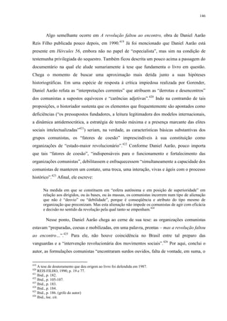 146

Algo semelhante ocorre em A revolução faltou ao encontro, obra de Daniel Aarão
Reis Filho publicada pouco depois, em 1990.419 Já foi mencionado que Daniel Aarão está
presente em Hércules 56, embora não no papel de “especialista”, mas sim na condição de
testemunha privilegiada do sequestro. Também ficou descrita um pouco acima a passagem do
documentário na qual ele alude sumariamente à tese que fundamenta o livro em questão.
Chega o momento de buscar uma aproximação mais detida junto a suas hipóteses
historiográficas. Em uma espécie de resposta à crítica impiedosa realizada por Gorender,
Daniel Aarão refuta as “interpretações correntes” que atribuem as “derrotas e desencontros”
dos comunistas a supostos equívocos e “carências adjetivas”.420 Indo na contramão de tais
proposições, o historiador sustenta que os elementos que frequentemente são apontados como
deficiências (“os pressupostos fundadores, a leitura legitimadora dos modelos internacionais,
a dinâmica antidemocrática, a estratégia de tensão máxima e a presença marcante das elites
sociais intelectualizadas”421) seriam, na verdade, as características básicas substantivas dos
grupos comunistas, os “fatores de coesão” imprescindíveis à sua constituição como
organizações de “estado-maior revolucionário”.422 Conforme Daniel Aarão, pouco importa
que tais “fatores de coesão”, “indispensáveis para o funcionamento e fortalecimento das
organizações comunistas”, debilitassem e enfraquecessem “simultaneamente a capacidade dos
comunistas de manterem um contato, uma troca, uma interação, vivas e ágeis com o processo
histórico”.423 Afinal, ele escreve:
Na medida em que se constituem em “esfera autônoma e em posição de superioridade” em
relação aos dirigidos, ou às bases, ou às massas, os comunistas incorrem num tipo de alienação
que não é “desvio” ou “debilidade”, porque é conseqüência e atributo do tipo mesmo de
organização que preconizam. Mas esta alienação não impede os comunistas de agir com eficácia
e decisão no sentido da revolução pela qual tanto se empenham.424

Nesse ponto, Daniel Aarão chega ao cerne de sua tese: as organizações comunistas
estavam “preparadas, coesas e mobilizadas, em uma palavra, prontas – mas a revolução faltou
ao encontro…”.425 Para ele, não houve coincidência no Brasil entre tal preparo das
vanguardas e a “intervenção revolucionária dos movimentos sociais”.426 Por aqui, conclui o
autor, as formulações comunistas “encontraram surdos ouvidos, falta de vontade, em suma, o
419

A tese de doutoramento que deu origem ao livro foi defendida em 1987.
REIS FILHO, 1990, p. 19 e 77.
421
Ibid., p. 182.
422
Ibid., p. 105-107.
423
Ibid., p. 183.
424
Ibid., p. 184.
425
Ibid., p. 186. (grifo do autor)
426
Ibid., loc. cit.
420

 