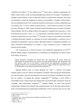 147

‘imobilismo de cadáver’” de seu próprio povo.427 Nota-se que a operação argumentativa de
Daniel Aarão inverte o polo da responsabilidade pela derrota da revolução. Compreender a
realidade social brasileira, ser povo, nada disso cabia ao revolucionário comunista. Do alto de
seu isolamento, o papel da vanguarda era esperar, em prontidão, a “situação revolucionária”,
esta sim atribuição do povo. Os comunistas brasileiros colocaram-se a postos, preparados para
a revolução, mas – e é esse o sentido essencial da tese – o povo faltou ao encontro. Na virada
dos anos 1980 para os 1990, a lógica do Daniel Aarão historiador parece ser ainda a do Daniel
Aarão militante. Sua fé na retidão histórica dos grupos de vanguarda não esmoreceu, e é com
tal profissão que encerra o livro: “[…] as organizações comunistas podem estar fracas, mas
tornarem-se poderosas, por serem fortes.”428 Evocando a coesão dos guerrilheiros do passado,
o militante-historiador mantém, no momento da escrita historiográfica, a coerência com os
postulados que pautaram a ação de outrora. Buscando redimir as vanguardas brasileiras, sua
crítica transforma descompassos em virtudes e, assim, encontra no povo o culpado pelo
fracasso da luta armada.
Em O fantasma da revolução brasileira, livro publicado originalmente em 1993,429
Marcelo Ridenti dirige-se explicitamente às contradições da interpretação de Daniel Aarão.
Sem rodeios, ele escreve:
Alguns elementos, levantados por Daniel Reis, dos mecanismos de coesão interna das
organizações da esquerda devem ser levados em conta, paradoxalmente, para demonstrar uma
tese oposta à dele: em vez de permitir a sobrevivência das organizações comunistas, sem
qualquer sintonia com o movimento da luta de classes, a lógica interna das organizações tornase autodestrutiva, ao permanecer desenraizada socialmente.430

Segundo Ridenti, tanto as críticas pautadas nos “erros” e “desvios” dos grupos
armados quanto a tese dos “fatores coesionadores” de Daniel Aarão pecam pelo deslocamento
do centro da análise, “que não está onde deveria estar (no movimento contraditório do social);
mas na vontade e na atuação das supostas vanguardas”.431 Sociólogo, o autor afirma a
necessidade de que a lógica interna das organizações seja historicizada, inserida no “devir da
sociedade, numa determinada conjuntura”.432 Segundo Ridenti, só assim seria possível
compreender a dinâmica de isolamento que, paradoxalmente, fez da luta pela sobrevivência o
motivo da autodestruição das organizações clandestinas. Tal foi o processo que, em sua visão,

427

REIS FILHO, 1990, p. 185.
Ibid., p. 187.
429
A base do livro é a tese de doutoramento de Ridenti, defendida em 1989.
430
RIDENTI, 2010, p. 255.
431
Ibid., p. 253.
432
Ibid., p. 258-259.
428

 