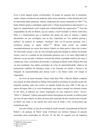 148

levou à morte daquele projeto revolucionário. Os grupos de esquerda nele se enredaram,
explica, porque acreditavam que poderiam, pelas armas, preencher o hiato deixado pela crise
de representatividade (populista, sindical, camponesa) das massas instaurada em 1964.433 No
fundo, Ridenti aponta a contradição capital entre a “ilusão da permanência representativa” e a
lógica de marginalização social exigida pela clandestinidade das organizações. 434 Uma das
originalidades da obra de Ridenti, seja em relação a Jacob Gorender ou Daniel Aarão Reis
Filho, é o distanciamento que se manifesta não apenas por meio de números e tabelas
apresentados em tom sociológico, mas no fato, explicitado em “Um prefácio pessoal e
político”, da ausência de “qualquer vinculação” dele “ou de pessoas próximas com a
resistência

armada

ao

regime

militar”.435

Mesmo

tendo

escrito

seu

trabalho

contemporaneamente aos outros dois autores, Ridenti era ainda garoto à época dos eventos.
Tal observação carrega o risco de uma valoração geracional dirigida às análises do passado
recente, como se a condição de não testemunha garantisse, por si só, maior objetividade às
reflexões. Se, por um lado, a distância vivencial não afiança a qualidade analítica, por outro, é
verdade que, entre a inclemência de Gorender e a apologia de Daniel Aarão, Ridenti abre uma
via mais ponderada. Sua análise sociológica da “crise de representatividade” afasta-se do
justiçamento simbólico de lideranças (como o faz Gorender em relação a Prestes) e da
mitigação da responsabilidade pela derrota (como o faz Daniel Aarão com relação às
vanguardas).
Os livros de Jacob Gorender, Daniel Aarão Reis Filho e Marcelo Ridenti compõem
uma espécie de tríade dedicada ao balanço historiográfico/sociológico do passado recente das
esquerdas armadas, todos eles escritos na segunda metade dos anos 1980. É fato que os
autores divergem entre si, às vezes frontalmente, mas chama a atenção um elemento comum
às três obras, já indicado nos termos empregados em seus respectivos títulos: “trevas”,
“faltou” e “fantasma”. Embora apresentem leituras heterogêneas do passado, as análises giram
em torno de uma ausência ou, antes, da busca pela explicação da não ocorrência da revolução
no Brasil. Em suma, os três autores têm como tema de fundo o télos revolucionário não
cumprido por aqui.
Em certo sentido, os tons da severidade de Jacob Gorender, da ponderação de Marcelo
Ridenti e da apologia de Daniel Aarão reverberam nos distintos balanços do passado
enunciados pelas testemunhas de Hércules 56. De fato, no segundo eixo da sequência

433

RIDENTI, 2010, passim.
Ibid., p. 239-244.
435
Ibid., p. 17.
434

 