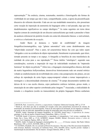 14

representação.13 Na essência, cinema, testemunho, memória e historiografia são formas de
visibilidade de um tempo que não é mais, compartilhando, assim, a aporia da presentificação
discursiva do referente decorrido. Cada um em sua modalidade enunciativa, eles possuiriam
certa vocação de imposição da autonomia da linguagem sobre o real passado, algo que traz
desdobramentos significativos no campo ideológico.14 As notas seguintes em torno desse
impulso comum de constituição de um discurso autossuficiente que tende a preencher o hiato
da ausência referencial do pretérito levarão em conta três dimensões básicas: a indicialidade,
a retórica e o horizonte da recepção.
André

Bazin

já

destacou

o

“poder

de

credibilidade”

da

imagem

fotográfica/cinematográfica, cuja “gênese automática” teria como desdobramento uma
“objetividade essencial”. Para o autor, tal característica básica faz com que todos sejam
“obrigados a crer na existência do objeto representado, literalmente re-presentado, quer dizer,
tornado presente no tempo e no espaço. A fotografia se beneficia de uma transferência da
realidade da coisa para a sua reprodução.”15 Nesse âmbito “ontológico”, seguindo suas
considerações, ocorreria a imposição do traço de indicialidade resultante da “impressão
luminosa” do objeto na película.16 Afora isso, a linguagem cinematográfica clássica, derivada
da matriz hegemônica hollywoodiana, desenvolveu historicamente todo um arsenal retórico
voltado ao estabelecimento da invisibilidade dos cortes e das justaposições dos planos, em um
esforço de reprodução de certa lógica espaço-temporal voltado a tornar imperceptíveis a
montagem e a descontinuidade elementar do cinema.17 O campo documentário também não
deixou de ter a sua escola clássica, cujos parâmetros estéticos incluíam, grosso modo, a
enunciação de um saber superior corroborado pelas imagens.18 Associadas, a indicialidade da
tomada e a eloquência (oculta ou transcendente) da própria linguagem fílmica acabariam

13

RICŒUR, Paul. A memória, a história, o esquecimento. Campinas: Editora da Unicamp, 2007. p. 27-34
Desde já, vale dizer que não se considera tal vocação como uma característica inexorável do cinema, do
testemunho, da memória ou da historiografia. Trata-se de uma espécie de inclinação, de um impulso ao realismo,
que pode ou não ser efetivado, dependendo da opção do enunciador entre tirar proveito ou combatê-lo.
15
BAZIN, André. Ontologia da imagem fotográfica. In: XAVIER, Ismail (org.). A experiência do cinema:
antologia. 4 ed. Rio de Janeiro: Edições Graal; Embrafilme, 2008. p. 125-126.
16
XAVIER, Ismail. O discurso cinematográfico: a opacidade e a transparência. 3 ed. revista e ampliada, São
Paulo: Paz e Terra, 2005. p. 17-18; AUMONT, Jacques; MARIE, Michel. Dicionário teórico e crítico de
cinema. 4 ed. Campinas: Papirus, 2009. p. 166-167.
17
BAZIN, André. Evolução da linguagem cinematográfica. In: ______. O Cinema: ensaios. São Paulo: Editora
Brasiliense, 1991. p. 66-81; XAVIER, 2005, p. 27-39.
18
Cf. SUSSEX, Elisabeth. The rise and fall of British Documentary: The story of the film movement founded by
John Grierson. Berkeley: University of California Press, 1976; DA-RIN, Silvio. Espelho partido: tradição e
transformação do documentário. Rio de Janeiro: Azougue Editorial, 2006. p. 71-93.
14

 