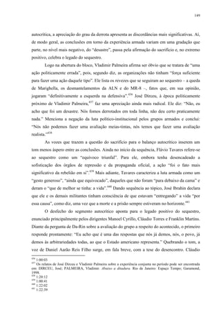 149

autocrítica, a apreciação do grau da derrota apresenta as discordâncias mais significativas. Aí,
de modo geral, as conclusões em torno da experiência armada variam em uma gradação que
parte, no nível mais negativo, do “desastre”, passa pela afirmação do sacrifício e, no extremo
positivo, celebra o legado do sequestro.
Logo na abertura do bloco, Vladimir Palmeira afirma ser óbvio que se tratara de “uma
ação politicamente errada”, pois, segundo diz, as organizações não tinham “força suficiente
para fazer uma ação daquele tipo”. Ele lista os revezes que se seguiram ao sequestro – a queda
de Marighella, os desmantelamentos da ALN e do MR-8 –, fatos que, em sua opinião,
jogaram “definitivamente a esquerda na defensiva”.436 José Dirceu, à época politicamente
próximo de Vladimir Palmeira,437 faz uma apreciação ainda mais radical. Ele diz: “Não, eu
acho que foi um desastre. Nós fomos derrotados em toda linha, não deu certo praticamente
nada.” Menciona a negação da luta político-institucional pelos grupos armados e conclui:
“Nós não podemos fazer uma avaliação meias-tintas, nós temos que fazer uma avaliação
realista.”438
As vozes que trazem a questão do sacrifício para o balanço autocrítico inserem um
tom menos áspero entre as conclusões. Ainda no início da sequência, Flávio Tavares refere-se
ao sequestro como um “equívoco triunfal”. Para ele, embora tenha desencadeado a
sofisticação dos órgãos de repressão e da propaganda oficial, a ação “foi o fato mais
significativo da rebelião em si”.439 Mais adiante, Tavares caracteriza a luta armada como um
“gesto generoso”, “ainda que equivocado”, daqueles que não foram “para debaixo da cama” e
deram o “que de melhor se tinha: a vida”.440 Dando sequência ao tópico, José Ibrahin declara
que ele e os demais militantes tinham consciência de que estavam “entregando” a vida “por
essa causa”, como diz, uma vez que a morte e a prisão sempre estiveram no horizonte.441
O desfecho do segmento autocrítico aponta para o legado positivo do sequestro,
enunciado principalmente pelos dirigentes Manoel Cyrillo, Cláudio Torres e Franklin Martins.
Diante da pergunta de Da-Rin sobre a avaliação do grupo a respeito do acontecido, o primeiro
responde prontamente: “Eu acho que é uma das respostas que nós já demos, nós, o povo, já
demos às arbitrariedades todas, ao que o Estado americano representa.” Quebrando o tom, a
voz de Daniel Aarão Reis Filho surge, em fala breve, com a tese do desencontro. Cláudio
436

1:00:03
Os relatos de José Dirceu e Vladimir Palmeira sobre a experiência conjunta no período pode ser encontrada
em: DIRCEU, José; PALMEIRA, Vladimir. Abaixo a ditadura. Rio de Janeiro: Espaço Tempo; Garamond,
1998.
438
1:20:12
439
1:00:41
440
1:22:02
441
1:22:39
437

 