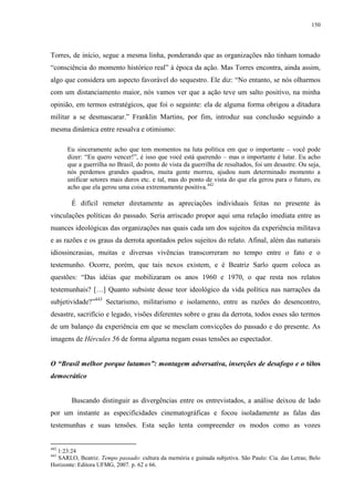 150

Torres, de início, segue a mesma linha, ponderando que as organizações não tinham tomado
“consciência do momento histórico real” à época da ação. Mas Torres encontra, ainda assim,
algo que considera um aspecto favorável do sequestro. Ele diz: “No entanto, se nós olharmos
com um distanciamento maior, nós vamos ver que a ação teve um salto positivo, na minha
opinião, em termos estratégicos, que foi o seguinte: ela de alguma forma obrigou a ditadura
militar a se desmascarar.” Franklin Martins, por fim, introduz sua conclusão seguindo a
mesma dinâmica entre ressalva e otimismo:
Eu sinceramente acho que tem momentos na luta política em que o importante – você pode
dizer: “Eu quero vencer!”, é isso que você está querendo – mas o importante é lutar. Eu acho
que a guerrilha no Brasil, do ponto de vista da guerrilha de resultados, foi um desastre. Ou seja,
nós perdemos grandes quadros, muita gente morreu, ajudou num determinado momento a
unificar setores mais duros etc. e tal, mas do ponto de vista do que ela gerou para o futuro, eu
acho que ela gerou uma coisa extremamente positiva.442

É difícil remeter diretamente as apreciações individuais feitas no presente às
vinculações políticas do passado. Seria arriscado propor aqui uma relação imediata entre as
nuances ideológicas das organizações nas quais cada um dos sujeitos da experiência militava
e as razões e os graus da derrota apontados pelos sujeitos do relato. Afinal, além das naturais
idiossincrasias, muitas e diversas vivências transcorreram no tempo entre o fato e o
testemunho. Ocorre, porém, que tais nexos existem, e é Beatriz Sarlo quem coloca as
questões: “Das idéias que mobilizaram os anos 1960 e 1970, o que resta nos relatos
testemunhais? […] Quanto subsiste desse teor ideológico da vida política nas narrações da
subjetividade?”443 Sectarismo, militarismo e isolamento, entre as razões do desencontro,
desastre, sacrifício e legado, visões diferentes sobre o grau da derrota, todos esses são termos
de um balanço da experiência em que se mesclam convicções do passado e do presente. As
imagens de Hércules 56 de forma alguma negam essas tensões ao espectador.
O “Brasil melhor porque lutamos”: montagem adversativa, inserções de desafogo e o télos
democrático

Buscando distinguir as divergências entre os entrevistados, a análise deixou de lado
por um instante as especificidades cinematográficas e focou isoladamente as falas das
testemunhas e suas tensões. Esta seção tenta compreender os modos como as vozes

442

1:23:24
SARLO, Beatriz. Tempo passado: cultura da memória e guinada subjetiva. São Paulo: Cia. das Letras; Belo
Horizonte: Editora UFMG, 2007. p. 62 e 66.
443

 