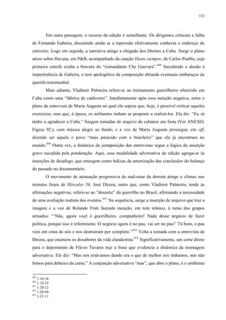 152

Em outra passagem, o recurso da edição é semelhante. Os dirigentes criticam a falha
de Fernando Gabeira, discutindo ainda se a repressão efetivamente conhecia o endereço do
cativeiro. Logo em seguida, a narrativa atinge a chegada dos libertos a Cuba. Surge o plano
aéreo sobre Havana, em P&B, acompanhado da canção Hasta siempre, de Carlos Puebla, cuja
primeira estrofe exalta a bravura do “comandante Che Guevara”. 449 Sucedendo a alusão à
impertinência de Gabeira, o teor apologético da composição abranda eventuais embaraços da
querela testemunhal.
Mais adiante, Vladimir Palmeira refere-se ao treinamento guerrilheiro oferecido em
Cuba como uma “fábrica de cadáveres”. Imediatamente após essa menção negativa, entra o
plano da entrevista de Maria Augusta no qual ela sopesa que, hoje, é possível criticar aqueles
exercícios, mas que, à época, os militantes tinham se proposto a realizá-los. Ela diz: “Eu só
tenho a agradecer a Cuba.” Surgem tomadas de arquivo de cubanos em festa (Ver ANEXO,
Figura 92.), com música alegre ao fundo, e a voz de Maria Augusta prossegue, em off,
dizendo ser aquele o povo “mais parecido com o brasileiro” que ela já encontrara no
mundo.450 Outra vez, a dinâmica da justaposição das entrevistas segue a lógica da asserção
grave sucedida pela ponderação. Aqui, essa modalidade adversativa de edição agrega-se às
inserções de desafogo, que emergem como balizas da amenização das conclusões do balanço
do passado no documentário.
O movimento de atenuação progressiva do mal-estar da derrota atinge o clímax nos
minutos finais de Hércules 56. José Dirceu, outro que, como Vladimir Palmeira, tende às
afirmações negativas, refere-se ao “desastre” da guerrilha no Brasil, afirmando a necessidade
de uma avaliação realista dos eventos.451 Na sequência, surge a inserção de arquivo que traz a
imagem e a voz de Rolando Frati fazendo menção, em tom irônico, à ruína dos grupos
armados: “‘Não, agora você é guerrilheiro, companheiro! Nada desse negócio de fazer
política, porque isso é reformismo. O negócio agora é no pau, vai ser no pau!’ Tá bom, o pau
veio em cima de nós e nos destruíram por completo.”452 Volta a tomada com a entrevista de
Dirceu, que enumera os dissabores da vida clandestina.453 Significativamente, um corte direto
para o depoimento de Flávio Tavares traz a frase que evidencia a dinâmica da montagem
adversativa. Ele diz: “Mas nós estávamos dando era o que de melhor nós tínhamos, nós não
fomos para debaixo da cama.” A conjunção adversativa “mas”, que abre o plano, é o emblema
449

1:10:18
1:18:53
451
1:20:12
452
1:20:44
453
1:21:11
450

 