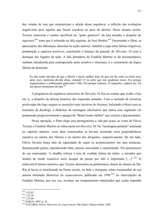 153

das viradas de tom que caracterizam a edição dessa sequência: a inflexão das avaliações
negativistas para aquelas que fazem ressalvas ao peso da derrota. Nesse mesmo trecho,
Tavares menciona o caráter sacrificial do “gesto generoso” da luta armada, a despeito do
equívoco,454 tema que é reiterado na fala seguinte, de José Ibrahin.455 Encerrando o filme, as
apreciações das lideranças, descritas na seção anterior, mantêm o jogo entre fatores negativos,
ponderação e aspectos positivos, concluindo o balanço do passado de Hércules 56 com o
destaque dos legados da ação. A fala derradeira de Franklin Martins (e do documentário),
também introduzida pela contraposição entre ressalva e otimismo, é o coroamento da lógica
fílmica de distensão:
Eu não tenho dúvidas de que o Brasil é muito melhor hoje do que era há vinte ou trinta anos
atrás (sic), nenhuma dúvida disso, entende? E eu acho que nós ajudamos nisso. Foi porque
sequestramos o embaixador americano? Não. Foi porque lutamos. O sequestro, captura etc. foi
um desses momentos de luta.456

A pregnância da sequência autocrítica de Hércules 56 fica no remate que exalta a luta
em si, a despeito da derrota histórica das esquerdas armadas. Com a inclusão de ressalvas
positivadas tão logo surgem as asserções mais incisivas do fracasso, balizando o bloco com as
inserções de desafogo, a dinâmica da montagem adversativa que marca esse segmento vai
preparando progressivamente o apogeu do “Brasil muito melhor” que conclui o documentário.
Nessa operação, o filme elege seus protagonistas e, não por acaso, as vozes de Flávio
Tavares e Franklin Martins se sobressaem em Hércules 56. Na “montagem paralela” analisada
no capítulo anterior, essas duas testemunhas já haviam assumido certa preponderância
narrativa no núcleo dos libertos e no núcleo dos dirigentes, respectivamente. De um lado,
Flávio Tavares lança mão da capacidade de expor os acontecimentos em suas minúcias,
dramatizando gestos, reproduzindo falas, mesmo assoviando e cantarolando. Nos pormenores
de sua enunciação, “o detalhe reforça o tom de verdade íntima do relato: o narrador que
lembra de modo exaustivo seria incapaz de passar por alto o importante […]”.457 O
indiscutível talento narrativo que Tavares demonstra na performance diante da câmera de DaRin já havia se manifestado na forma escrita, no belo e instigante relato testemunhal de sua
autoria intitulado Memórias do esquecimento, publicado em 1999.458 As intervenções de
Franklin Martins, por sua vez, revelam um temperamento sintetizador que acaba impondo

454

1:22:02
1:22:39
456
1:23:04
457
SARLO, 2007, p. 52.
458
TAVARES, Flávio. Memórias do esquecimento. São Paulo: Editora Globo, 1999.
455

 