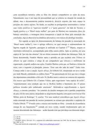 154

certa ascendência narrativa sobre as falas dos demais companheiros ao redor da mesa.
Naturalmente, esse é um traço de personalidade que se colocou na situação da tomada do
debate, mas o documentarista poderia tensioná-lo, deixá-lo exposto, dar mais espaço às
posições dos outros sujeitos. No fundo, ao escolher os protagonistas testemunhais e incluir
suas visões positivas (o “equívoco triunfal” e o “gesto generoso”, do lado de Tavares; o
legado positivo e o “Brasil muito melhor”, por parte de Martins) nos momentos chave do
balanço autocrítico, a montagem deixa transparecer a opção do filme pela atenuação das
conclusões, algo já observável na dinâmica adversativa e nos marcos do desafogo inseridos.
Em seguida ao ápice do distensionamento do balanço do passado (a enunciação do
“Brasil muito melhor”), vem o epílogo reflexivo, no qual emerge o sentimentalismo da
lágrima negada de Agonalto, passagem já analisada no Capítulo I. 459 Depois, surgem os
intertítulos informativos, acompanhados pela trilha sonora sóbria. Após as cartelas, em uma
espécie de “por trás das câmeras”, há um último momento do debate das lideranças. Nele, de
forma descontraída, Franklin Martins narra o episódio em que recebera uma Tribuna de
debates na qual constava o artigo de um companheiro que criticava o imobilismo da
organização, exigindo audácia nas ações. Franklin Martins conta que, ao finalizar a leitura do
texto, com o sequestro já planejado, pensou: “Esse cara não sabe de nada!” Todos riem.
Começa então a soar a canção Aquele abraço, de Gilberto Gil, interpretada em nova versão
por Jards Macalé, embalando os créditos finais.460 Na apresentação do livro que traz a íntegra
dos depoimentos concedidos a Hércules 56, Da-Rin insere a música no contexto do sequestro.
Ele escreve que Gilberto Gil e Caetano Veloso, após negociarem “uma espécie de exílio”,
“experimentaram uma condição que me (a Da-Rin) lembra o banimento dos 15 presos
políticos trocados pelo embaixador americano”. Referindo-se especificamente a Aquele
abraço, o cineasta considera: “Ao contrário de destilar amargura com a partida compulsória
do país, Gil fez uma catarse, despedindo-se alegremente daqueles com quem conviveu na Vila
Militar, perto de Realengo.” E conclui: “Foi uma saudável coincidência que Aquele abraço
tenha estourado nas paradas de sucesso justamente na semana que antecedeu o seqüestro de
Charles Elbrick.”461 O modo como a música está inserida no filme – extraída da circunstância
amarga de seu lançamento,462 cantada em nova versão, soando imediatamente após um
instante descontraído das lideranças – acaba fazendo com que prevaleça sua dimensão alegre.
459

1:25:18
1:29:45
461
DA-RIN, Silvio. Hércules 56: o seqüestro do embaixador americano em 1969. Rio de Janeiro: Jorge Zahar
Ed., 2007. p. 23.
462
Para uma história da composição, cf. <http://www.gilbertogil.com.br>.
460

 