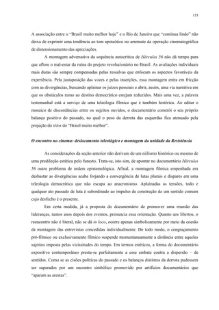 155

A associação entre o “Brasil muito melhor hoje” e o Rio de Janeiro que “continua lindo” não
deixa de exprimir uma tendência ao tom apoteótico no arremate da operação cinematográfica
de distensionamento das apreciações.
A montagem adversativa da sequência autocrítica de Hércules 56 não dá tempo para
que aflore o mal-estar da ruína do projeto revolucionário no Brasil. As avaliações individuais
mais duras são sempre compensadas pelas ressalvas que enfocam os aspectos favoráveis da
experiência. Pela justaposição das vozes e pelas inserções, essa montagem entra em fricção
com as divergências, buscando aplainar os juízos pessoais e abrir, assim, uma via narrativa em
que os obstáculos rumo ao destino democrático estejam reduzidos. Mais uma vez, a palavra
testemunhal está a serviço de uma teleologia fílmica que é também histórica. Ao editar o
mosaico de discordâncias entre os sujeitos ouvidos, o documentário constrói o seu próprio
balanço positivo do passado, no qual o peso da derrota das esquerdas fica atenuado pela
projeção do télos do “Brasil muito melhor”.

O encontro no cinema: deslocamento teleológico e montagem da unidade da Resistência
As considerações da seção anterior não derivam de um niilismo histórico ou mesmo de
uma predileção estética pelo funesto. Trata-se, isto sim, de apontar no documentário Hércules
56 outro problema de ordem epistemológica. Afinal, a montagem fílmica empenhada em
desbastar as divergências acaba forjando a convergência de lutas plurais e díspares em uma
teleologia democrática que não escapa ao anacronismo. Aplainadas as tensões, todo e
qualquer ato passado de luta é subordinado ao impulso de construção de um sentido comum
cujo desfecho é o presente.
Em certa medida, já a proposta do documentário de promover uma reunião das
lideranças, tantos anos depois dos eventos, prenuncia essa orientação. Quanto aos libertos, o
reencontro não é literal, não se dá in loco, ocorre apenas simbolicamente por meio da coesão
da montagem das entrevistas concedidas individualmente. De todo modo, o congraçamento
pró-fílmico ou exclusivamente fílmico suspende momentaneamente a distância entre aqueles
sujeitos imposta pelas vicissitudes do tempo. Em termos estéticos, a forma do documentário
expositivo contemporâneo presta-se perfeitamente a esse embate contra a dispersão – de
sentidos. Como se as cisões políticas do passado e os balanços distintos da derrota pudessem
ser superados por um encontro simbólico promovido por artifícios documentários que
“aparam as arestas”.

 