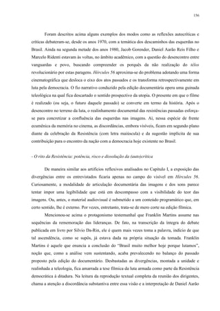 156

Foram descritos acima alguns exemplos dos modos como as reflexões autocríticas e
críticas debateram-se, desde os anos 1970, com a temática dos descaminhos das esquerdas no
Brasil. Ainda na segunda metade dos anos 1980, Jacob Gorender, Daniel Aarão Reis Filho e
Marcelo Ridenti estavam às voltas, no âmbito acadêmico, com a questão do desencontro entre
vanguardas e povo, buscando compreender os porquês da não realização do télos
revolucionário por estas paragens. Hércules 56 aproxima-se do problema adotando uma forma
cinematográfica que desloca o eixo dos atos passados e os transforma retrospectivamente em
luta pela democracia. O fio narrativo conduzido pela edição documentária opera uma guinada
teleológica na qual fica descartado o sentido prospectivo da utopia. O presente em que o filme
é realizado (ou seja, o futuro daquele passado) se converte em termo da história. Após o
desencontro no terreno da luta, o realinhamento documental das resistências passadas esforçase para concretizar a confluência das esquerdas nas imagens. Aí, nessa espécie de frente
ecumênica da memória no cinema, as discordâncias, embora visíveis, ficam em segundo plano
diante da celebração da Resistência (com letra maiúscula) e da sugestão implícita de sua
contribuição para o encontro da nação com a democracia hoje existente no Brasil.

- O rito da Resistência: potência, risco e dissolução da (auto)crítica
De maneira similar aos artifícios reflexivos analisados no Capítulo I, a exposição das
divergências entre os entrevistados ficaria apenas no campo do visível em Hércules 56.
Curiosamente, a modalidade de articulação documentária das imagens e dos sons parece
tentar impor uma legibilidade que está em descompasso com a visibilidade do teor das
imagens. Ou, antes, o material audiovisual é submetido a um conteúdo programático que, em
certo sentido, lhe é externo. Por vezes, entretanto, trata-se de mero corte na edição fílmica.
Mencionou-se acima o protagonismo testemunhal que Franklin Martins assume nas
sequências da rememoração das lideranças. De fato, na transcrição da íntegra do debate
publicada em livro por Silvio Da-Rin, ele é quem mais vezes toma a palavra, indício de que
tal ascendência, como se supôs, já estava dada na própria situação da tomada. Franklin
Martins é aquele que enuncia a conclusão do “Brasil muito melhor hoje porque lutamos”,
noção que, como a análise vem sustentando, acaba prevalecendo no balanço do passado
proposto pela edição do documentário. Desbastadas as divergências, montada a unidade e
realinhada a teleologia, fica amarrada a tese fílmica da luta armada como parte da Resistência
democrática à ditadura. Na leitura da reprodução textual completa da reunião dos dirigentes,
chama a atenção a discordância substantiva entre essa visão e a interpretação de Daniel Aarão

 
