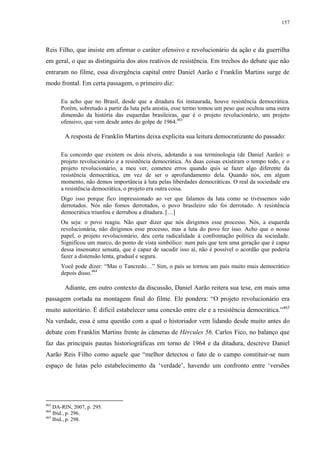 157

Reis Filho, que insiste em afirmar o caráter ofensivo e revolucionário da ação e da guerrilha
em geral, o que as distinguiria dos atos reativos de resistência. Em trechos do debate que não
entraram no filme, essa divergência capital entre Daniel Aarão e Franklin Martins surge de
modo frontal. Em certa passagem, o primeiro diz:
Eu acho que no Brasil, desde que a ditadura foi instaurada, houve resistência democrática.
Porém, sobretudo a partir da luta pela anistia, esse termo tomou um peso que ocultou uma outra
dimensão da história das esquerdas brasileiras, que é o projeto revolucionário, um projeto
ofensivo, que vem desde antes do golpe de 1964.463

A resposta de Franklin Martins deixa explícita sua leitura democratizante do passado:
Eu concordo que existem os dois níveis, adotando a sua terminologia (de Daniel Aarão): o
projeto revolucionário e a resistência democrática. As duas coisas existiram o tempo todo, e o
projeto revolucionário, a meu ver, cometeu erros quando quis se fazer algo diferente da
resistência democrática, em vez de ser o aprofundamento dela. Quando nós, em algum
momento, não demos importância à luta pelas liberdades democráticas. O real da sociedade era
a resistência democrática, o projeto era outra coisa.
Digo isso porque fico impressionado ao ver que falamos da luta como se tivéssemos sido
derrotados. Nós não fomos derrotados, o povo brasileiro não foi derrotado. A resistência
democrática triunfou e derrubou a ditadura. […]
Ou seja: o povo reagiu. Não quer dizer que nós dirigimos esse processo. Nós, a esquerda
revolucionária, não dirigimos esse processo, mas a luta do povo fez isso. Acho que o nosso
papel, o projeto revolucionário, deu certa radicalidade à confrontação política da sociedade.
Significou um marco, do ponto de vista simbólico: num país que tem uma geração que é capaz
dessa insensatez sensata, que é capaz de sacudir isso aí, não é possível o acordão que poderia
fazer a distensão lenta, gradual e segura.
Você pode dizer: “Mas o Tancredo…” Sim, o país se tornou um país muito mais democrático
depois disso.464

Adiante, em outro contexto da discussão, Daniel Aarão reitera sua tese, em mais uma
passagem cortada na montagem final do filme. Ele pondera: “O projeto revolucionário era
muito autoritário. É difícil estabelecer uma conexão entre ele e a resistência democrática.”465
Na verdade, essa é uma questão com a qual o historiador vem lidando desde muito antes do
debate com Franklin Martins frente às câmeras de Hércules 56. Carlos Fico, no balanço que
faz das principais pautas historiográficas em torno de 1964 e da ditadura, descreve Daniel
Aarão Reis Filho como aquele que “melhor detectou o fato de o campo constituir-se num
espaço de lutas pelo estabelecimento da ‘verdade’, havendo um confronto entre ‘versões

463

DA-RIN, 2007, p. 295.
Ibid., p. 296.
465
Ibid., p. 298.
464

 
