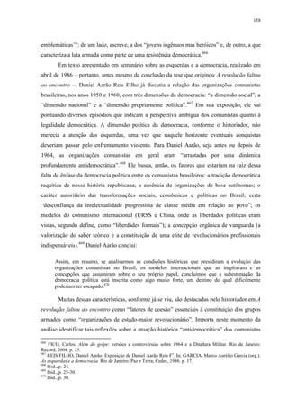 158

emblemáticas’”: de um lado, escreve, a dos “jovens ingênuos mas heróicos” e, de outro, a que
caracteriza a luta armada como parte de uma resistência democrática.466
Em texto apresentado em seminário sobre as esquerdas e a democracia, realizado em
abril de 1986 – portanto, antes mesmo da conclusão da tese que originou A revolução faltou
ao encontro –, Daniel Aarão Reis Filho já discutia a relação das organizações comunistas
brasileiras, nos anos 1950 e 1960, com três dimensões da democracia: “a dimensão social”, a
“dimensão nacional” e a “dimensão propriamente política”.467 Em sua exposição, ele vai
pontuando diversos episódios que indicam a perspectiva ambígua dos comunistas quanto à
legalidade democrática. A dimensão política da democracia, conforme o historiador, não
merecia a atenção das esquerdas, uma vez que naquele horizonte eventuais conquistas
deveriam passar pelo enfrentamento violento. Para Daniel Aarão, seja antes ou depois de
1964, as organizações comunistas em geral eram “arrastadas por uma dinâmica
profundamente antidemocrática”.468 Ele busca, então, os fatores que estariam na raiz dessa
falta de ênfase da democracia política entre os comunistas brasileiros: a tradição democrática
raquítica de nossa história republicana; a ausência de organizações de base autônomas; o
caráter autoritário das transformações sociais, econômicas e políticas no Brasil; certa
“desconfiança da intelectualidade progressista de classe média em relação ao povo”; os
modelos do comunismo internacional (URSS e China, onde as liberdades políticas eram
vistas, segundo define, como “liberdades formais”); a concepção orgânica de vanguarda (a
valorização do saber teórico e a constituição de uma elite de revolucionários profissionais
indispensáveis).469 Daniel Aarão conclui:
Assim, em resumo, se analisarmos as condições históricas que presidiram a evolução das
organizações comunistas no Brasil, os modelos internacionais que as inspiraram e as
concepções que assumiram sobre o seu próprio papel, concluímos que a subestimação da
democracia política está inscrita como algo muito forte, um destino do qual dificilmente
poderiam ter escapado.470

Muitas dessas características, conforme já se viu, são destacadas pelo historiador em A
revolução faltou ao encontro como “fatores de coesão” essenciais à constituição dos grupos
armados como “organizações de estado-maior revolucionário”. Importa neste momento da
análise identificar tais reflexões sobre a atuação histórica “antidemocrática” dos comunistas
466

FICO, Carlos. Além do golpe: versões e controvérsias sobre 1964 e a Ditadura Militar. Rio de Janeiro:
Record, 2004. p. 25.
467
REIS FILHO, Daniel Aarão. Exposição de Daniel Aarão Reis Fo. In: GARCIA, Marco Aurélio Garcia (org.).
As esquerdas e a democracia. Rio de Janeiro: Paz e Terra; Cedec, 1986. p. 17.
468
Ibid., p. 24.
469
Ibid., p. 25-30.
470
Ibid., p. 30.

 
