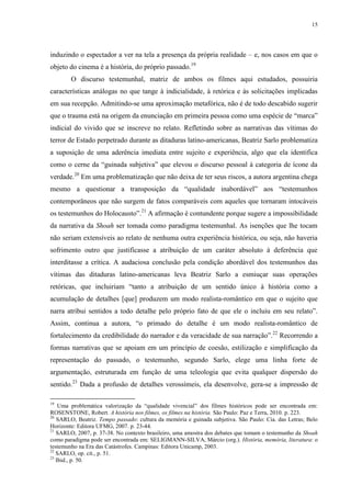 15

induzindo o espectador a ver na tela a presença da própria realidade – e, nos casos em que o
objeto do cinema é a história, do próprio passado.19
O discurso testemunhal, matriz de ambos os filmes aqui estudados, possuiria
características análogas no que tange à indicialidade, à retórica e às solicitações implicadas
em sua recepção. Admitindo-se uma aproximação metafórica, não é de todo descabido sugerir
que o trauma está na origem da enunciação em primeira pessoa como uma espécie de “marca”
indicial do vivido que se inscreve no relato. Refletindo sobre as narrativas das vítimas do
terror de Estado perpetrado durante as ditaduras latino-americanas, Beatriz Sarlo problematiza
a suposição de uma aderência imediata entre sujeito e experiência, algo que ela identifica
como o cerne da “guinada subjetiva” que elevou o discurso pessoal à categoria de ícone da
verdade.20 Em uma problematização que não deixa de ter seus riscos, a autora argentina chega
mesmo a questionar a transposição da “qualidade inabordável” aos “testemunhos
contemporâneos que não surgem de fatos comparáveis com aqueles que tornaram intocáveis
os testemunhos do Holocausto”.21 A afirmação é contundente porque sugere a impossibilidade
da narrativa da Shoah ser tomada como paradigma testemunhal. As isenções que lhe tocam
não seriam extensíveis ao relato de nenhuma outra experiência histórica, ou seja, não haveria
sofrimento outro que justificasse a atribuição de um caráter absoluto à deferência que
interditasse a crítica. A audaciosa conclusão pela condição abordável dos testemunhos das
vítimas das ditaduras latino-americanas leva Beatriz Sarlo a esmiuçar suas operações
retóricas, que incluiriam “tanto a atribuição de um sentido único à história como a
acumulação de detalhes [que] produzem um modo realista-romântico em que o sujeito que
narra atribui sentidos a todo detalhe pelo próprio fato de que ele o incluiu em seu relato”.
Assim, continua a autora, “o primado do detalhe é um modo realista-romântico de
fortalecimento da credibilidade do narrador e da veracidade de sua narração”.22 Recorrendo a
formas narrativas que se apoiam em um princípio de coesão, estilização e simplificação da
representação do passado, o testemunho, segundo Sarlo, elege uma linha forte de
argumentação, estruturada em função de uma teleologia que evita qualquer dispersão do
sentido.23 Dada a profusão de detalhes verossímeis, ela desenvolve, gera-se a impressão de
19

Uma problemática valorização da “qualidade vivencial” dos filmes históricos pode ser encontrada em:
ROSENSTONE, Robert. A história nos filmes, os filmes na história. São Paulo: Paz e Terra, 2010. p. 223.
20
SARLO, Beatriz. Tempo passado: cultura da memória e guinada subjetiva. São Paulo: Cia. das Letras; Belo
Horizonte: Editora UFMG, 2007. p. 23-44.
21
SARLO, 2007, p. 37-38. No contexto brasileiro, uma amostra dos debates que tomam o testemunho da Shoah
como paradigma pode ser encontrada em: SELIGMANN-SILVA, Márcio (org.). História, memória, literatura: o
testemunho na Era das Catástrofes. Campinas: Editora Unicamp, 2003.
22
SARLO, op. cit., p. 51.
23
Ibid., p. 50.

 