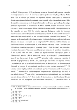 159

no Brasil (feitas nos anos 1980, conjuntura em que a democratização pautava a agenda
nacional) como uma espécie de embrião das críticas posteriores dirigidas por Daniel Aarão
Reis Filho às versões que incluem as esquerdas armadas como parte da resistência
democrática contra a ditadura. Excluída das imagens de Hércules 56 pela edição, essa revisão
da memória vem sendo desenvolvida pelo historiador em diversas oportunidades. Em artigo
publicado originalmente na revista Teoria & Debate, em 1996, e depois incluído em Versões
e ficções: o seqüestro da história, Daniel Aarão nomeia as principais correntes da memória
das esquerdas nos anos 1960. Em primeiro lugar, ele distingue a versão dos “meninos
alucinados ou a conciliação de uma sociedade cordial, cansada de lutas que não travou”,471
apontando como seus expoentes os best sellers de Fernando Gabeira e Zuenir Ventura.472 A
segunda versão mencionada é descrita como a dos “resistentes heróicos ou a denúncia de uma
ditadura com a qual a sociedade não se comprometeu”,473 atribuída por Daniel Aarão aos
trabalhos acadêmicos, acima referidos, de Jacob Gorender e Marcelo Ridenti. De acordo com
o historiador, essa visão interpreta os “vencidos” como “vítimas do poder” que, entretanto,
resistiram. Ele escreve: “E assim os anos 60 aparecem como anos de resistência democrática.
É este o ponto forte dos livros. Acuados pelo regime existente, sem opções, apenas a
resistência era possível.” Sob tal perspectiva, conclui, “as organizações e movimentos dos
anos 60 não fizeram mais do que resistir”.474 A terceira versão, contraposta à anterior, é
derivada da própria tese de Daniel Aarão, definida por ele mesmo nos seguintes termos:
“revolucionários que se apresentam como contra-elite ou a desconfiança de uma vanguarda
iluminada no contexto de uma sociedade que não se revoltou contra a sua ditadura”.475 Tal
vertente, o autor explica, sustenta um quadro em que “os revolucionários não resistem, mas
atacam”,476 lançando-se no “assalto ao poder” em prol de uma “revolução que não vinha, e
que, afinal, não veio”,477 pois, enfim, “o grau de desconforto da sociedade com sua ditadura
era mais do que relativo…”.478 Desse modo, ele insiste, torna-se “problemática a idéia de
conceber a sua luta desesperada como resistência democrática”. 479 Uma última versão é

471

REIS FILHO, Daniel Aarão. Um passado imprevisível: a construção da memória de esquerda nos anos 60. In:
______ et al. Versões e ficções: o seqüestro da história. São Paulo: Editora Fundação Perseu Abramo, 1997. p.
44.
472
Id., Ibid., p. 34-37.
473
Id., Ibid., p. 44.
474
Id., Ibid., p. 39.
475
Id., Ibid., p. 44-45. (grifo do autor)
476
Id., Ibid., p. 40-41.
477
Id., Ibid., p. 42.
478
Id., Ibid., p. 41. (grifo do autor)
479
Id., Ibid., p. 40.

 
