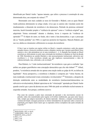 160

identificada por Daniel Aarão: “apenas tateante, que refere o processo à construção de uma
determinada ética, um conjunto de valores”.480
Retomando com mais cuidado as teses de Gorender e Ridenti, com as quais Daniel
Aarão polemiza abertamente no artigo citado, vê-se que os autores não vinculam assim tão
imediatamente a dimensão da resistência à da democracia. Partindo da premissa estrutural
marxista, Jacob Gorender propõe a “violência do opressor” como a “violência original” que,
adquirindo “forma extremada” durante a ditadura, levou à resposta da “violência do
oprimido”.481 O objeto do autor, no fundo, não é tanto a luta democrática; o que o preocupa
são as “ilusões perdidas” em 1964 e o equívoco posterior do foquismo. Marcelo Ridenti, por
sua vez, dedica-se claramente a diferenciar os escopos da resistência:
O fato é que se instalou um regime militar no Brasil, e naquela conjuntura a ação dos grupos
armados tomou a forma de resistência contra a ditadura, mesmo que o projeto guerrilheiro fosse
anterior a ela e não pretendesse ser só uma resistência […]. A chamada luta armada no Brasil
constituiu-se efetivamente no polo mais extremado da resistência à ditadura no final da década
de 1960. Resistência no sentido libertário e não necessariamente institucional, subversivo por
excelência […]. Uma resistência armada que não implicava necessariamente a ideia de
redemocratização, mas, sobretudo, a de revolução.482

Para Ridenti, é a “visão institucionalizante” da resistência o que gera a confusão “que
atribui aos grupos guerrilheiros uma concepção democrática que eles não tinham”.483 Afinal,
pondera, “a resistência armada não era apenas uma reação tardia ao golpe de 64, na defesa da
legalidade”. Nessa perspectiva, a resistência à ditadura é composta por “várias facetas, da
mais moderada e institucional à mais extremada e revolucionária”.484 Entretanto, a despeito da
distinção estabelecida entre as modalidades de resistência (institucional-democrática ou
subversivo-revolucionária), Ridenti aproxima-se da “vitimização” apontada por Daniel Aarão
quando conclui que o peso da derrota nos anos 1960 não pode ser atribuído exclusivamente às
esquerdas armadas. Isso porque, conforme escreve:
Elas eram tão somente a parte mais extremada da oposição e dos movimentos sociais do
período, todos eles neutralizados pelo regime civil-militar estabelecido, que para tanto lançou
mão, sempre que julgava necessário, de intensa repressão. Ademais, a atuação crescentemente
violenta do Estado conseguiu potenciar os efeitos intimidatórios da repressão sobre a maioria da
população com ímpeto muito maior que os esperados efeitos exemplares das ações armadas da
esquerda.485

480

REIS FILHO, 1997, p. 44-45.
GORENDER, 1990, p. 235.
482
RIDENTI, 2010, p. 66-67.
483
Ibid., p. 67.
484
Ibid., p. 68.
485
Ibid., p. 69.
481

 