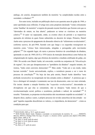 162

análogo, ele conclui, desaparecem também da memória “as cumplicidades tecidas entre a
sociedade e a ditadura”.490
Em outro texto, incluído em publicação alusiva aos quarenta anos do golpe de 1964, o
autor aprofunda essas reflexões. O artigo tem como propósito declarado “visitar criticamente
certas ‘batalhas’ de memória” a respeito do passado recente brasileiro que fizeram com que os
“derrotados de ontem, na luta aberta”, pudessem se tornar os vitoriosos na memória
coletiva.491 O autor vai repassando, então, os eventos chave do período e as respectivas
operações de releitura às quais foram submetidos no decorrer do tempo. Primeiro, Daniel
Aarão nota o processo de apagamento da dimensão ofensiva do “reformismo revolucionário”,
conforme escreve, do pré-1964, fazendo com que Jango e as esquerdas ressurgissem na
memória como “vítimas bem intencionadas, atingidas e perseguidas pelo movimento
golpista”.492 Em segundo lugar, ele narra o processo histórico de consolidação da ditadura,
apontando os anos de 1968 (AI-5) e 1974 (início da transição democrática) como balizas da
estigmatização do regime, algo que eliminou da memória a imediata celebração do golpe, em
1964. De acordo com Daniel Aarão, tal conversão, ocorrida na conjuntura de “liberalização
do regime”, fez com que desaparecessem os “partidários da ditadura”: naquele instante, ele
ironiza, “todos eram convictos democratas”.493 Mais ainda: “Cada um a seu modo, todos
haviam resistido.” Assim universalizada, explica, a resistência passara a ser o mote do
processo de conciliação.494 No bojo da luta pela anistia, Daniel Aarão identifica “uma
profunda metamorfose na recuperação da luta armada contra a ditadura”. A premissa que o
leva a distinguir tal mutação é exatamente sua tese do desencontro, uma vez mais reiterada.
Ele insiste: durante a atuação histórica das “esquerdas revolucionárias”, descontadas as
divergências em que elas se consumiam, não se desejava “nada menos do que a
revolucionarização social, política e econômica, profunda e radical, da sociedade”. 495 E
ressalta: “Entretanto, as propostas revolucionárias não encontraram respaldo na sociedade”. A
despeito disso, analisa o autor, o próprio processo de revisão autocrítica da luta armada – no
qual “aquelas esquerdas descobriram os valores, e a importância, da democracia” – criara as
condições para que:

490

REIS FILHO, 2005, p. 70-71. (grifo do autor)
REIS FILHO, Daniel Aarão. Ditadura e sociedade: as reconstruções da memória. In: ______; RIDENTI,
Marcelo; MOTTA, Rodrigo Patto Sá (org.). O golpe e a ditadura militar: quarenta anos depois (1964-2004).
Bauru: Edusc, 2004. p. 30.
492
Id., Ibid., p. 30-40. (grifo do autor)
493
Id., Ibid., p. 41-45. (grifo do autor)
494
Id., Ibid., p. 46.
495
Id., Ibid., p. 47. (grifo do autor)
491

 