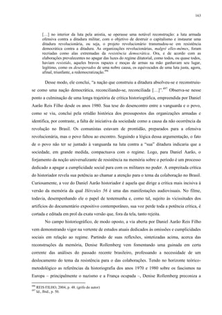 163

[…] no interior da luta pela anistia, se operasse uma notável reconstrução: a luta armada
ofensiva contra a ditadura militar, com o objetivo de destruir o capitalismo e instaurar uma
ditadura revolucionária, ou seja, o projeto revolucionário transmudou-se em resistência
democrática contra a ditadura. As organizações revolucionárias, malgré elles-mêmes, foram
recriadas como alas extremadas da resistência democrática. Ora, e de acordo com as
elaborações prevalecentes no apagar das luzes do regime ditatorial, como todos, ou quase todos,
haviam resistido, aqueles bravos rapazes e moças de armas na mão ganhavam seu lugar,
legítimo, como os desesperados de uma nobre causa, os equivocados de uma luta justa, agora,
afinal, triunfante, a redemocratização.496

Desse modo, ele conclui, “a nação que construiu a ditadura absolveu-se e reconstruiuse como uma nação democrática, reconciliando-se, reconciliada […]”.497 Observa-se nesse
ponto a culminação de uma longa trajetória de crítica historiográfica, empreendida por Daniel
Aarão Reis Filho desde os anos 1980. Sua tese do desencontro entre a vanguarda e o povo,
como se viu, conclui pela retidão histórica dos pressupostos das organizações armadas e
identifica, por contraste, a falta de iniciativa da sociedade como a causa da não ocorrência da
revolução no Brasil. Os comunistas estavam de prontidão, preparados para a ofensiva
revolucionária, mas o povo faltou ao encontro. Seguindo a lógica dessa argumentação, o fato
de o povo não ter se juntado à vanguarda na luta contra a “sua” ditadura indicaria que a
sociedade, em grande medida, compactuava com o regime. Logo, para Daniel Aarão, o
forjamento da noção universalizante de resistência na memória sobre o período é um processo
dedicado a apagar a cumplicidade social para com os militares no poder. A empreitada crítica
do historiador revela sua potência ao chamar a atenção para o tema da colaboração no Brasil.
Curiosamente, a voz do Daniel Aarão historiador é aquela que dirige a crítica mais incisiva à
versão da memória da qual Hércules 56 é uma das manifestações audiovisuais. No filme,
todavia, desempenhando ele o papel de testemunha e, como tal, sujeito às vicissitudes dos
artifícios do documentário expositivo contemporâneo, sua voz perde toda a potência crítica, é
cortada e editada em prol da exata versão que, fora da tela, tanto rejeita.
No campo historiográfico, de modo oposto, a via aberta por Daniel Aarão Reis Filho
vem demonstrando vigor na vertente de estudos atuais dedicados às omissões e cumplicidades
sociais em relação ao regime. Partindo de suas reflexões, sintetizadas acima, acerca das
reconstruções da memória, Denise Rollemberg vem fomentando uma guinada em certa
corrente das análises do passado recente brasileiro, professando a necessidade de um
deslocamento do tema da resistência para o das colaborações. Tendo no horizonte teóricometodológico as referências da historiografia dos anos 1970 e 1980 sobre os fascismos na
Europa – principalmente o nazismo e a França ocupada –, Denise Rollemberg preconiza a
496
497

REIS FILHO, 2004, p. 48. (grifo do autor)
Id., Ibid., p. 50.

 