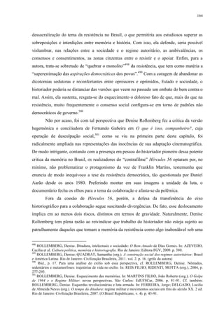 164

dessacralização do tema da resistência no Brasil, o que permitiria aos estudiosos superar as
sobreposições e interdições entre memória e história. Com isso, ela defende, seria possível
vislumbrar, nas relações entre a sociedade e o regime autoritário, as ambivalências, os
consensos e consentimentos, as zonas cinzentas entre o resistir e o apoiar. Enfim, para a
autora, trata-se sobretudo de “quebrar o monolito”498 da resistência, que tem como matéria a
“superestimação das aspirações democráticas dos povos”.499 Com a coragem de abandonar as
dicotomias sedutoras e reconfortantes entre opressores e oprimidos, Estado e sociedade, o
historiador poderia se distanciar das versões que veem no passado um embate do bem contra o
mal. Assim, ela sustenta, resgata-se do esquecimento o doloroso fato de que, mais do que na
resistência, muito frequentemente o consenso social configura-se em torno de padrões não
democráticos de governo.500
Não por acaso, foi com tal perspectiva que Denise Rollemberg fez a crítica da versão
hegemônica e conciliadora de Fernando Gabeira em O que é isso, companheiro?, cuja
operação de desculpação social,501 como se viu na primeira parte deste capítulo, foi
radicalmente ampliada nas representações das inocências de sua adaptação cinematográfica.
De modo intrigante, contando com a presença em pessoa do historiador pioneiro dessa potente
crítica da memória no Brasil, os realizadores do “contrafilme” Hércules 56 optaram por, no
mínimo, não problematizar o protagonismo da voz de Franklin Martins, testemunha que
enuncia de modo inequívoco a tese da resistência democrática, tão questionada por Daniel
Aarão desde os anos 1980. Preferindo montar em suas imagens a unidade da luta, o
documentário fecha os olhos para o tema da colaboração e afasta-se da polêmica.
Fora da coesão de Hércules 56, porém, a defesa da transferência do eixo
historiográfico para a colaboração segue suscitando divergências. De fato, esse deslocamento
implica em ao menos dois riscos, distintos em termos de gravidade. Naturalmente, Denise
Rollemberg tem plena razão ao reivindicar que trabalho do historiador não esteja sujeito ao
patrulhamento daqueles que tomam a memória da resistência como algo inabordável sob uma

498

ROLLEMBERG, Denise. Ditadura, intelectuais e sociedade: O Bem-Amado de Dias Gomes. In: AZEVEDO,
Cecília et al. Cultura política, memória e historiografia. Rio de Janeiro: Editora FGV, 2009. p. 380.
499
ROLLEMBERG, Denise; QUADRAT, Samantha (org.). A construção social dos regimes autoritários: Brasil
e América Latina. Rio de Janeiro: Civilização Brasileira, 2011. vol. 2. p. 16. (grifo da autora)
500
Ibid., p. 17. Para uma análise do exílio sob essa perspectiva, cf. ROLLEMBERG, Denise. Nômades,
sedentários e metamorfoses: trajetórias de vida no exílio. In: REIS FILHO; RIDENTI; MOTTA (org.), 2004, p.
277-293.
501
ROLLEMBERG, Denise. Esquecimento das memórias. In: MARTINS FILHO, João Roberto (org.). O Golpe
de 1964 e o Regime Militar: novas perspectivas. São Carlos: EdUFSCar, 2006. p. 81-91. Cf. também:
ROLLEMBERG, Denise. Esquerdas revolucionárias e luta armada. In: FERREIRA, Jorge; DELGADO, Lucilia
de Almeida Neves (org.). O tempo da ditadura: regime militar e movimentos sociais em fins do século XX. 2 ed.
Rio de Janeiro: Civilização Brasileira, 2007. (O Brasil Republicano, v. 4). p. 43-91.

 
