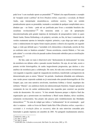 166

pode levar “a um resultado oposto ao pretendido”.508 Ridenti cita especificamente o exemplo
da “recepção social e política” do livro Ditadura militar, esquerdas e sociedade, de Daniel
Aarão,

cuja

interpretação

encaminhou-se,

conforme

escreve,

“para

um

sentido

paradoxalmente oposto ao pretendido, isentando a sociedade de qualquer cumplicidade com a
ditadura que – no limite – pode até ser justificada para livrar a sociedade brasileira dos
socialistas

revolucionários”.509

Ele

menciona

ainda

o

caso

de

apropriações

descontextualizadas pela grande imprensa de declarações de pesquisadores (entre os quais
Daniel Aarão, Denise Rollemberg e ele próprio), servindo, no fim, de base à sustentação de
versões exatamente opostas às intenções originais: primeiro, a que alega que tanto o golpe
como o endurecimento do regime foram reações perante a ofensiva da esquerda; em segundo
lugar, a visão que defende que a “sociedade civil, democrática e desarmada, assistiu de fora
ao confronto entre os fanáticos armados”. Nessas ocorrências, conclui Ridenti, o “tiro saiu
pela culatra” e a revisão crítica do passado acabou fornecendo subsídios para as mistificações
da memória.510
De fato, cada vez mais é observável certo “deslocamento do deslocamento” do tema
da resistência nos debates sobre o passado recente brasileiro. Ou seja, de um lado, ocorre a
potente revisão historiográfica, de cunho inegavelmente progressista, que desloca o eixo
analítico da resistência para a colaboração. De outro, há toda uma corrente revisionista que
vem negando à esquerda o papel de vanguarda da resistência, transferindo o protagonismo da
democratização para os atores “liberais” do período. Atualmente difundida sem embaraços,
essa versão possui expressão acabada na já mencionada obra pseudo-historiográfica de Elio
Gaspari, que, com uma narrativa envolvente, transforma Golbery e Geisel, arquétipos dos
militares “liberais”, nos autênticos heróis da redemocratização brasileira. Gaspari apropria-se
exatamente da tese do caráter antidemocrático das esquerdas para construir sua peculiar
versão do desencontro. Ele escreve: “A luta armada fracassou porque o objetivo final das
organizações que a promoveram era transformar o Brasil numa ditadura, talvez socialista,
certamente revolucionária. Seu projeto não passava pelo restabelecimento das liberdades
democráticas.”511 Na nota de rodapé que indica o “embasamento” de tal constatação – qual
não é a surpresa – estão os livros de Daniel Aarão Reis Filho (Ditadura militar, esquerdas e
sociedade e A revolução faltou ao encontro), além de uma entrevista concedida pelo
historiador à grande imprensa em setembro de 2001. No parágrafo imediatamente anterior,
508

RIDENTI, 2004, p. 59.
Id., Ibid., p. 60-61.
510
Id., Ibid., p. 60-64.
511
GASPARI, Elio. A ditadura escancarada. São Paulo: Cia. das Letras, 2002. p. 193.
509

 